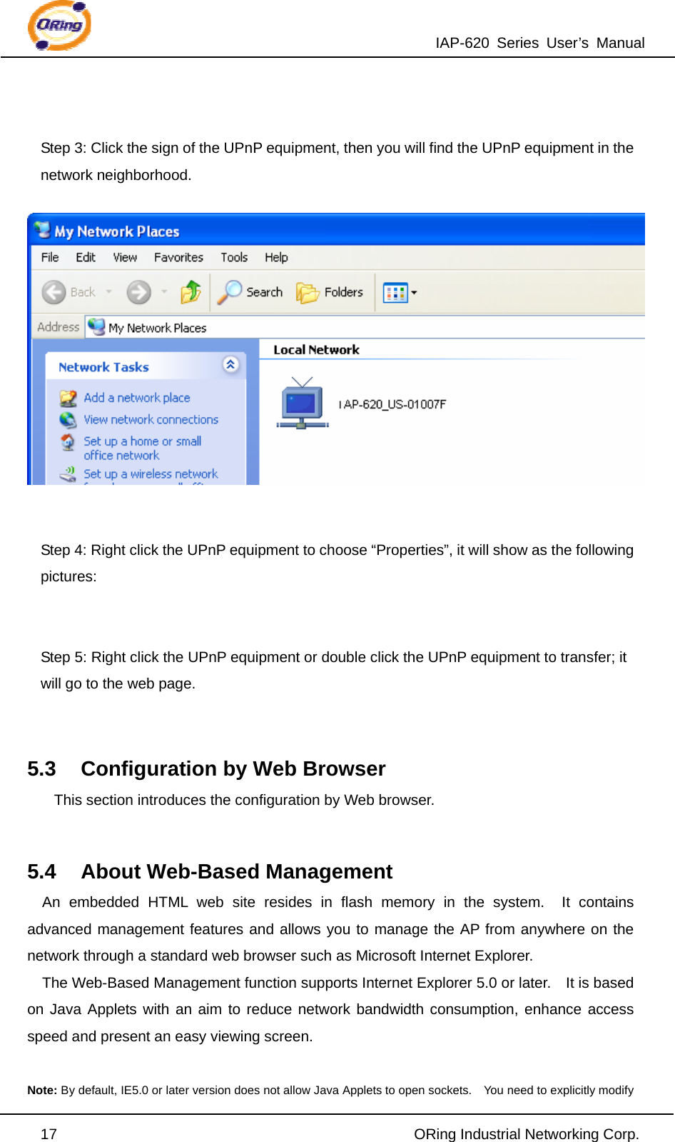 IAP-620 Series User’s Manual  17                                                ORing Industrial Networking Corp.  Step 3: Click the sign of the UPnP equipment, then you will find the UPnP equipment in the network neighborhood.   Step 4: Right click the UPnP equipment to choose “Properties”, it will show as the following pictures:  Step 5: Right click the UPnP equipment or double click the UPnP equipment to transfer; it will go to the web page.  5.3  Configuration by Web Browser This section introduces the configuration by Web browser.  5.4  About Web-Based Management An embedded HTML web site resides in flash memory in the system.  It contains advanced management features and allows you to manage the AP from anywhere on the network through a standard web browser such as Microsoft Internet Explorer. The Web-Based Management function supports Internet Explorer 5.0 or later.    It is based on Java Applets with an aim to reduce network bandwidth consumption, enhance access speed and present an easy viewing screen.  Note: By default, IE5.0 or later version does not allow Java Applets to open sockets.    You need to explicitly modify 