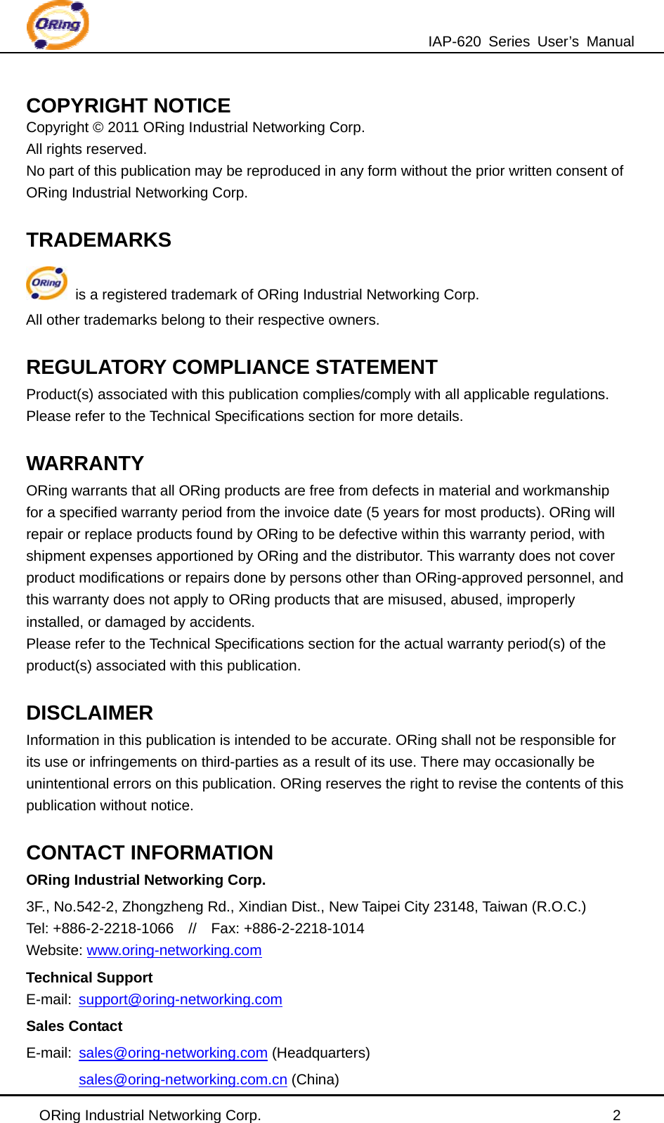 IAP-620 Series User’s Manual ORing Industrial Networking Corp.                                                2 COPYRIGHT NOTICE Copyright © 2011 ORing Industrial Networking Corp. All rights reserved. No part of this publication may be reproduced in any form without the prior written consent of ORing Industrial Networking Corp.  TRADEMARKS  is a registered trademark of ORing Industrial Networking Corp. All other trademarks belong to their respective owners.  REGULATORY COMPLIANCE STATEMENT Product(s) associated with this publication complies/comply with all applicable regulations. Please refer to the Technical Specifications section for more details.  WARRANTY ORing warrants that all ORing products are free from defects in material and workmanship for a specified warranty period from the invoice date (5 years for most products). ORing will repair or replace products found by ORing to be defective within this warranty period, with shipment expenses apportioned by ORing and the distributor. This warranty does not cover product modifications or repairs done by persons other than ORing-approved personnel, and this warranty does not apply to ORing products that are misused, abused, improperly installed, or damaged by accidents. Please refer to the Technical Specifications section for the actual warranty period(s) of the product(s) associated with this publication.  DISCLAIMER Information in this publication is intended to be accurate. ORing shall not be responsible for its use or infringements on third-parties as a result of its use. There may occasionally be unintentional errors on this publication. ORing reserves the right to revise the contents of this publication without notice.  CONTACT INFORMATION ORing Industrial Networking Corp. 3F., No.542-2, Zhongzheng Rd., Xindian Dist., New Taipei City 23148, Taiwan (R.O.C.)   Tel: +886-2-2218-1066  //  Fax: +886-2-2218-1014 Website: www.oring-networking.com   Technical Support E-mail:  support@oring-networking.com Sales Contact E-mail:  sales@oring-networking.com (Headquarters) sales@oring-networking.com.cn (China) 