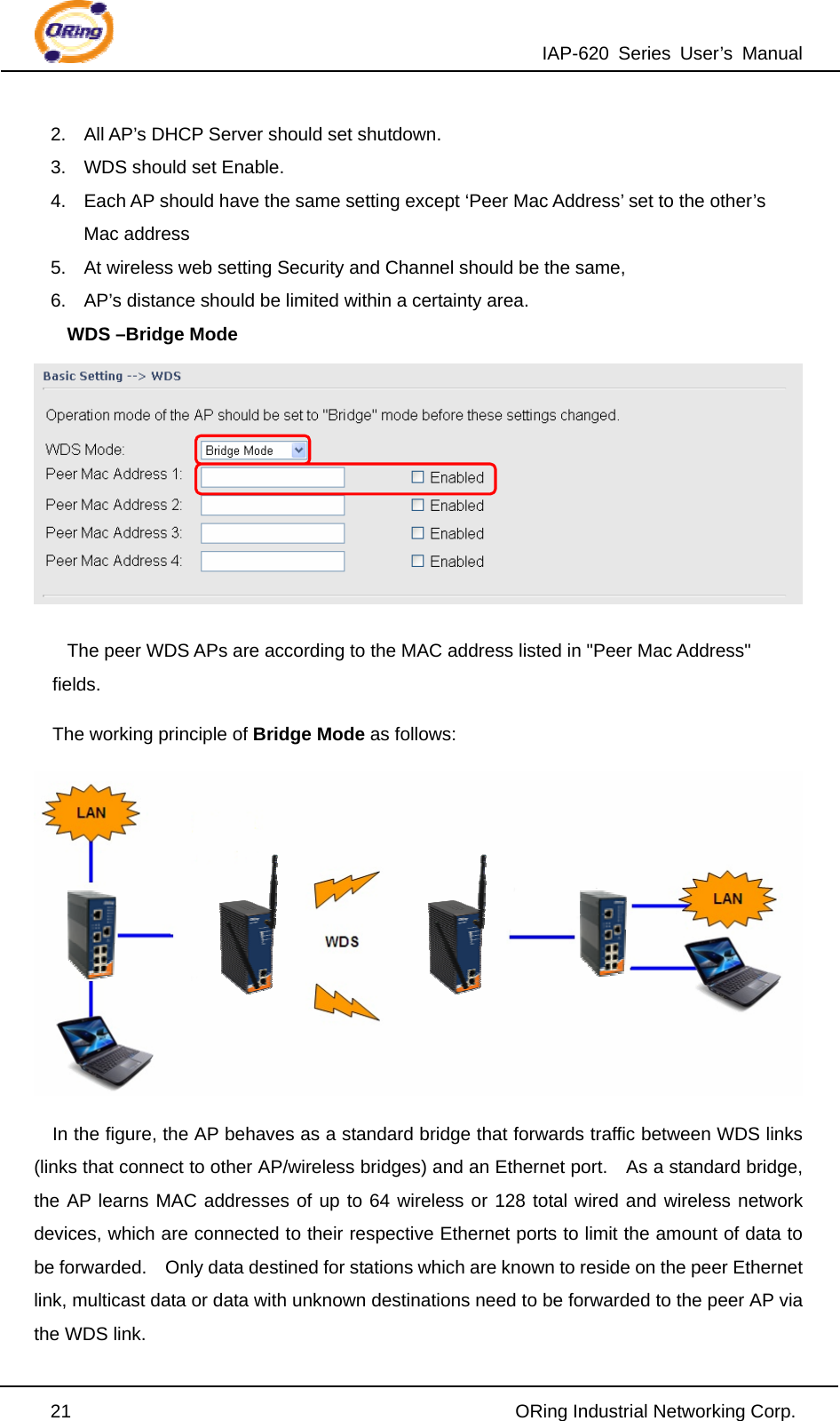 IAP-620 Series User’s Manual  21                                                ORing Industrial Networking Corp. 2.  All AP’s DHCP Server should set shutdown. 3.  WDS should set Enable. 4.  Each AP should have the same setting except ‘Peer Mac Address’ set to the other’s Mac address 5.  At wireless web setting Security and Channel should be the same, 6.  AP’s distance should be limited within a certainty area. WDS –Bridge Mode  The peer WDS APs are according to the MAC address listed in &quot;Peer Mac Address&quot; fields. The working principle of Bridge Mode as follows:  In the figure, the AP behaves as a standard bridge that forwards traffic between WDS links (links that connect to other AP/wireless bridges) and an Ethernet port.    As a standard bridge, the AP learns MAC addresses of up to 64 wireless or 128 total wired and wireless network devices, which are connected to their respective Ethernet ports to limit the amount of data to be forwarded.    Only data destined for stations which are known to reside on the peer Ethernet link, multicast data or data with unknown destinations need to be forwarded to the peer AP via the WDS link. 