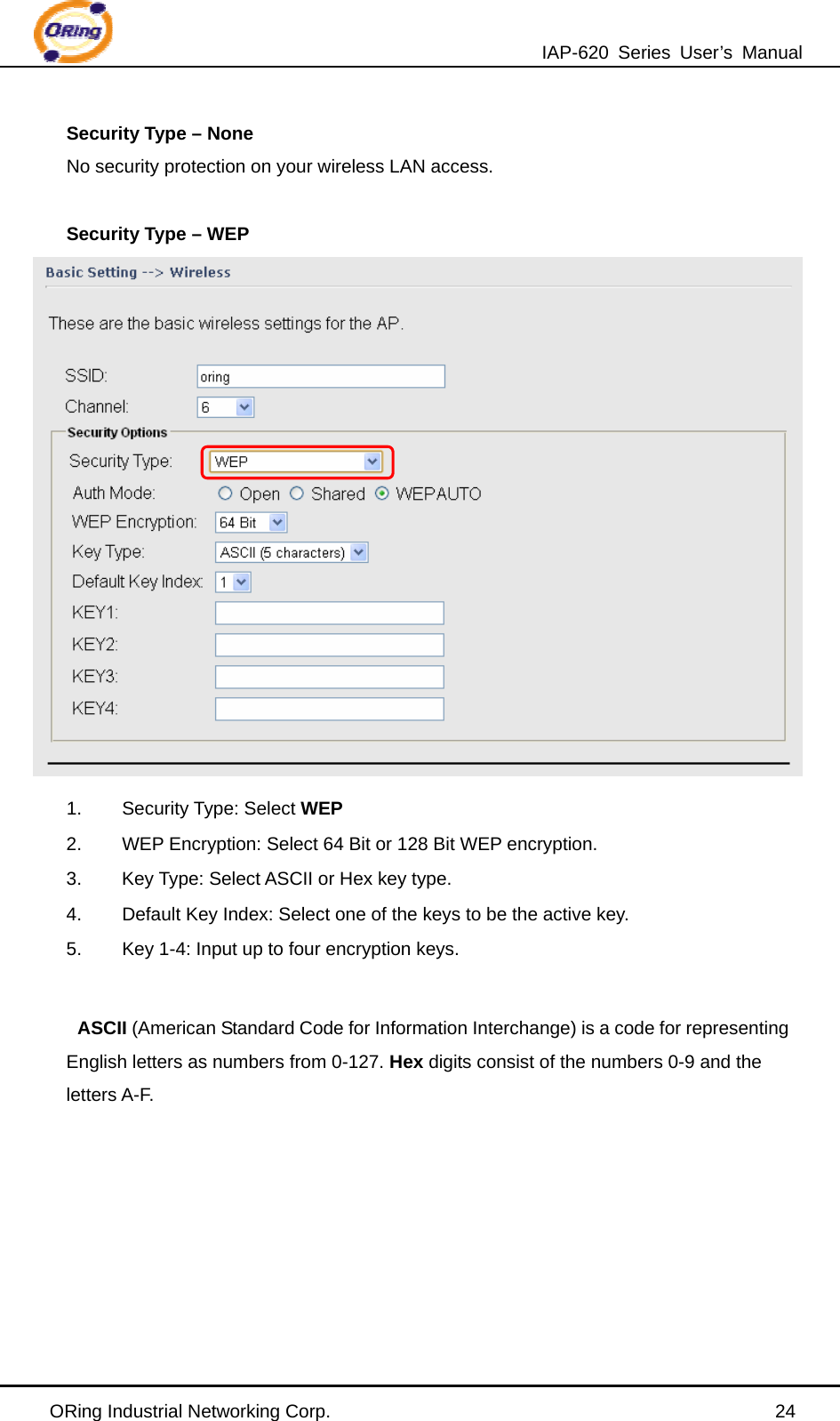 IAP-620 Series User’s Manual ORing Industrial Networking Corp.                                                24 Security Type – None No security protection on your wireless LAN access.  Security Type – WEP  1. Security Type: Select WEP 2.  WEP Encryption: Select 64 Bit or 128 Bit WEP encryption. 3.  Key Type: Select ASCII or Hex key type. 4.  Default Key Index: Select one of the keys to be the active key. 5.  Key 1-4: Input up to four encryption keys.  ASCII (American Standard Code for Information Interchange) is a code for representing English letters as numbers from 0-127. Hex digits consist of the numbers 0-9 and the letters A-F.      