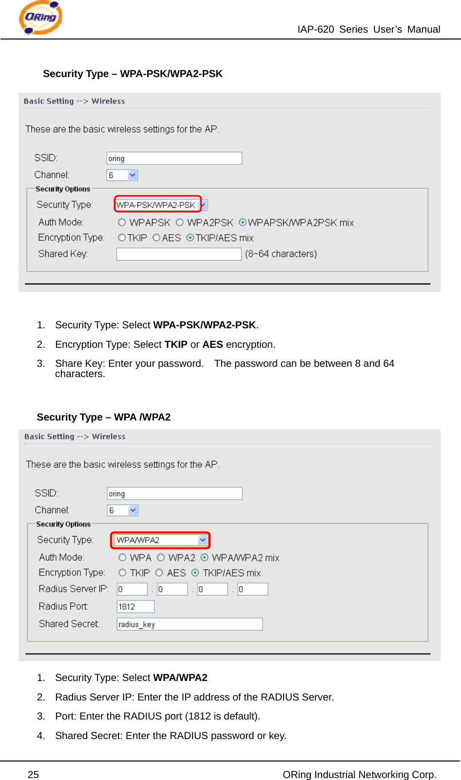 IAP-620 Series User’s Manual  25                                                ORing Industrial Networking Corp. Security Type – WPA-PSK/WPA2-PSK   1. Security Type: Select WPA-PSK/WPA2-PSK. 2. Encryption Type: Select TKIP or AES encryption. 3.  Share Key: Enter your password.    The password can be between 8 and 64 characters.  Security Type – WPA /WPA2  1. Security Type: Select WPA/WPA2 2.  Radius Server IP: Enter the IP address of the RADIUS Server. 3.  Port: Enter the RADIUS port (1812 is default). 4.  Shared Secret: Enter the RADIUS password or key. 