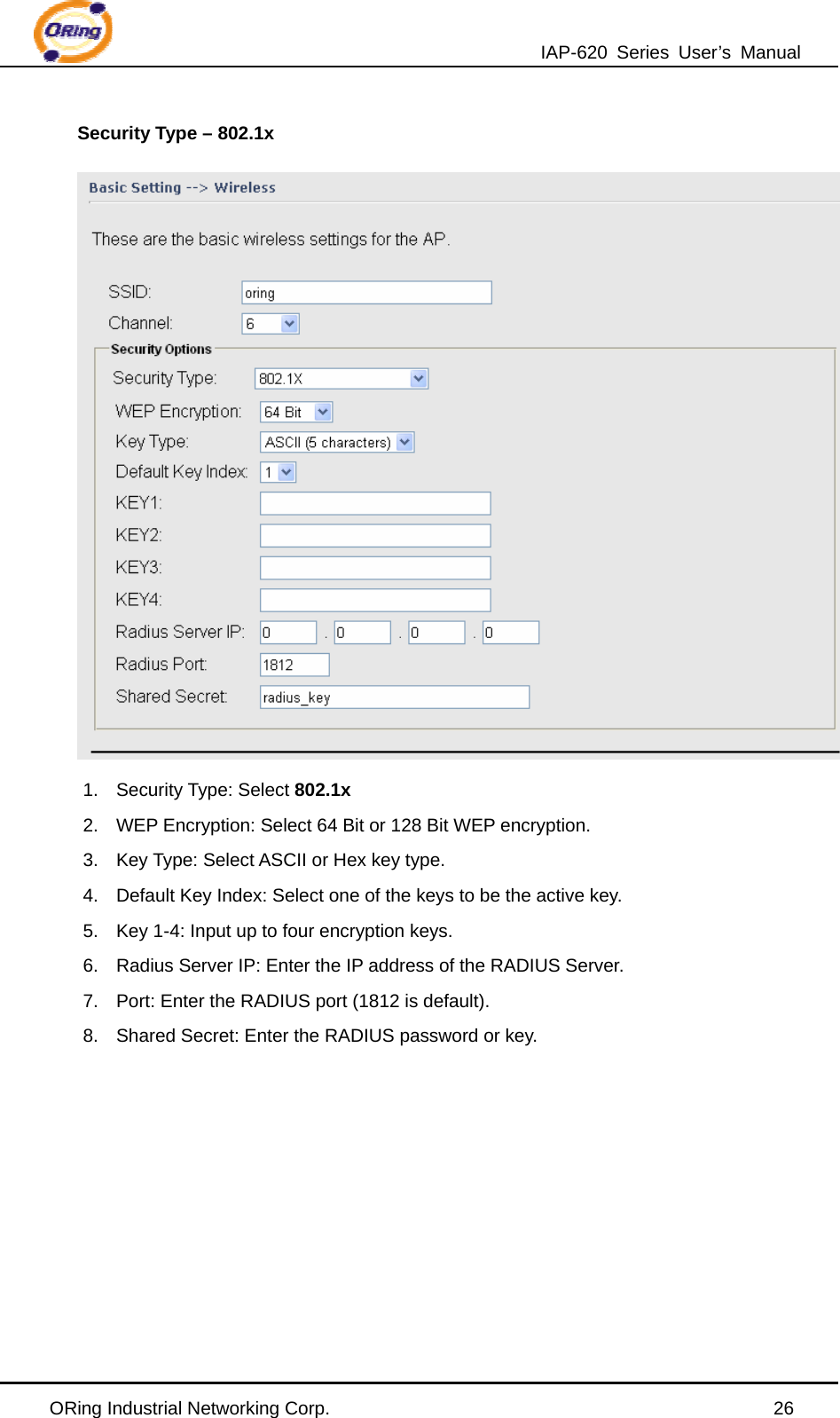 IAP-620 Series User’s Manual ORing Industrial Networking Corp.                                                26 Security Type – 802.1x  1. Security Type: Select 802.1x 2.  WEP Encryption: Select 64 Bit or 128 Bit WEP encryption. 3.  Key Type: Select ASCII or Hex key type. 4.  Default Key Index: Select one of the keys to be the active key. 5.  Key 1-4: Input up to four encryption keys. 6.  Radius Server IP: Enter the IP address of the RADIUS Server. 7.  Port: Enter the RADIUS port (1812 is default). 8.  Shared Secret: Enter the RADIUS password or key. 