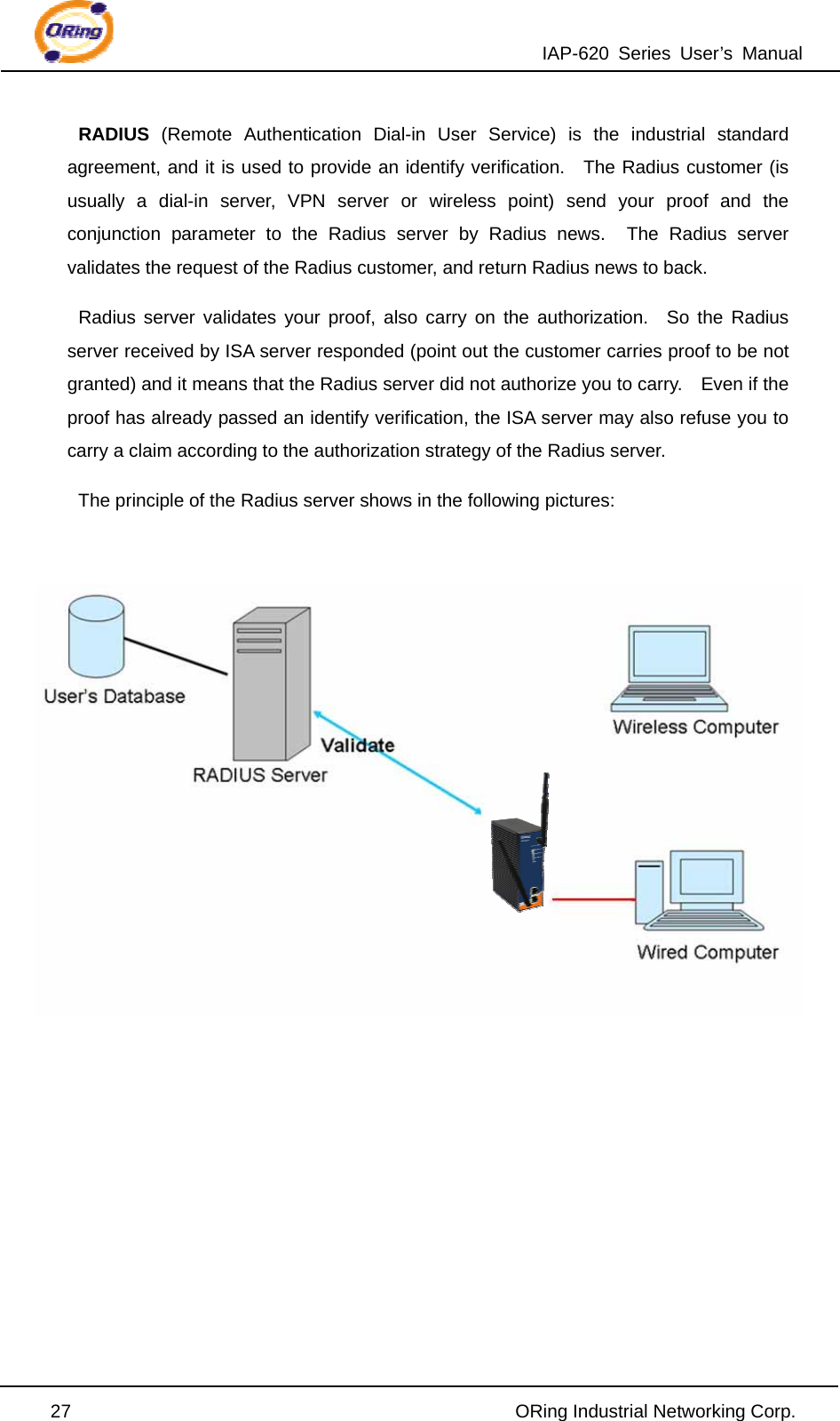 IAP-620 Series User’s Manual  27                                                ORing Industrial Networking Corp. RADIUS (Remote Authentication Dial-in User Service) is the industrial standard agreement, and it is used to provide an identify verification.  The Radius customer (is usually a dial-in server, VPN server or wireless point) send your proof and the conjunction parameter to the Radius server by Radius news.  The Radius server validates the request of the Radius customer, and return Radius news to back. Radius server validates your proof, also carry on the authorization.  So the Radius server received by ISA server responded (point out the customer carries proof to be not granted) and it means that the Radius server did not authorize you to carry.    Even if the proof has already passed an identify verification, the ISA server may also refuse you to carry a claim according to the authorization strategy of the Radius server. The principle of the Radius server shows in the following pictures:            