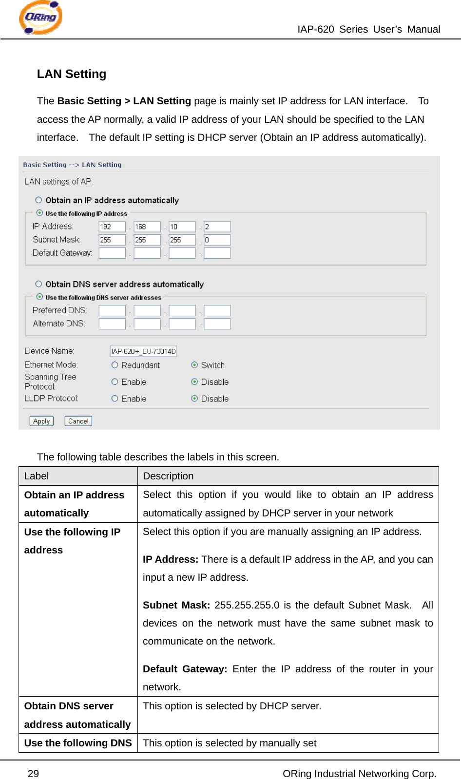 IAP-620 Series User’s Manual  29                                                ORing Industrial Networking Corp. LAN Setting The Basic Setting &gt; LAN Setting page is mainly set IP address for LAN interface.    To access the AP normally, a valid IP address of your LAN should be specified to the LAN interface.    The default IP setting is DHCP server (Obtain an IP address automatically).   The following table describes the labels in this screen. Label  Description Obtain an IP address automatically Select this option if you would like to obtain an IP address automatically assigned by DHCP server in your network Use the following IP address Select this option if you are manually assigning an IP address. IP Address: There is a default IP address in the AP, and you can input a new IP address. Subnet Mask: 255.255.255.0 is the default Subnet Mask.  All devices on the network must have the same subnet mask to communicate on the network. Default Gateway: Enter the IP address of the router in your network. Obtain DNS server address automatically This option is selected by DHCP server. Use the following DNS  This option is selected by manually set 