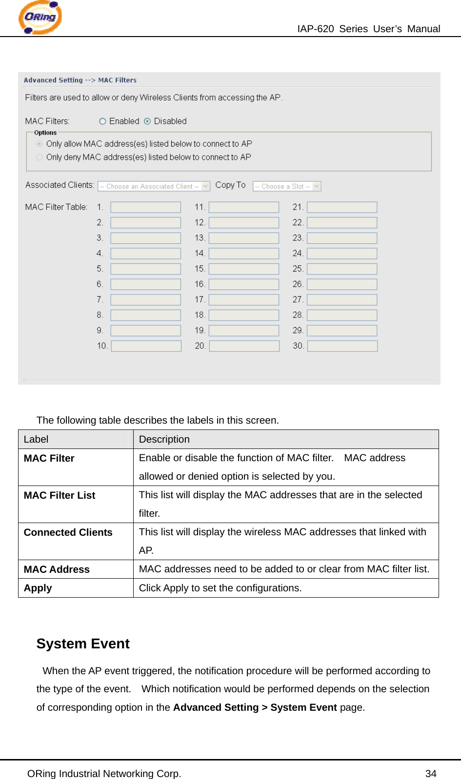 IAP-620 Series User’s Manual ORing Industrial Networking Corp.                                                34   The following table describes the labels in this screen. Label  Description MAC Filter Enable or disable the function of MAC filter.    MAC address allowed or denied option is selected by you. MAC Filter List This list will display the MAC addresses that are in the selected filter. Connected Clients This list will display the wireless MAC addresses that linked with AP. MAC Address  MAC addresses need to be added to or clear from MAC filter list.Apply  Click Apply to set the configurations.   System Event When the AP event triggered, the notification procedure will be performed according to the type of the event.    Which notification would be performed depends on the selection of corresponding option in the Advanced Setting &gt; System Event page. 