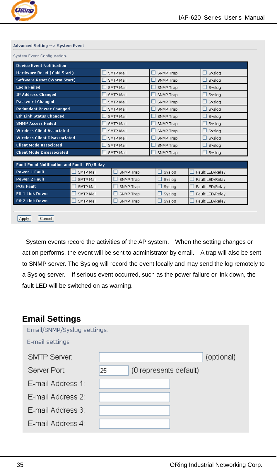 IAP-620 Series User’s Manual  35                                                ORing Industrial Networking Corp.   System events record the activities of the AP system.    When the setting changes or action performs, the event will be sent to administrator by email.    A trap will also be sent to SNMP server. The Syslog will record the event locally and may send the log remotely to a Syslog server.    If serious event occurred, such as the power failure or link down, the fault LED will be switched on as warning.   Email Settings   