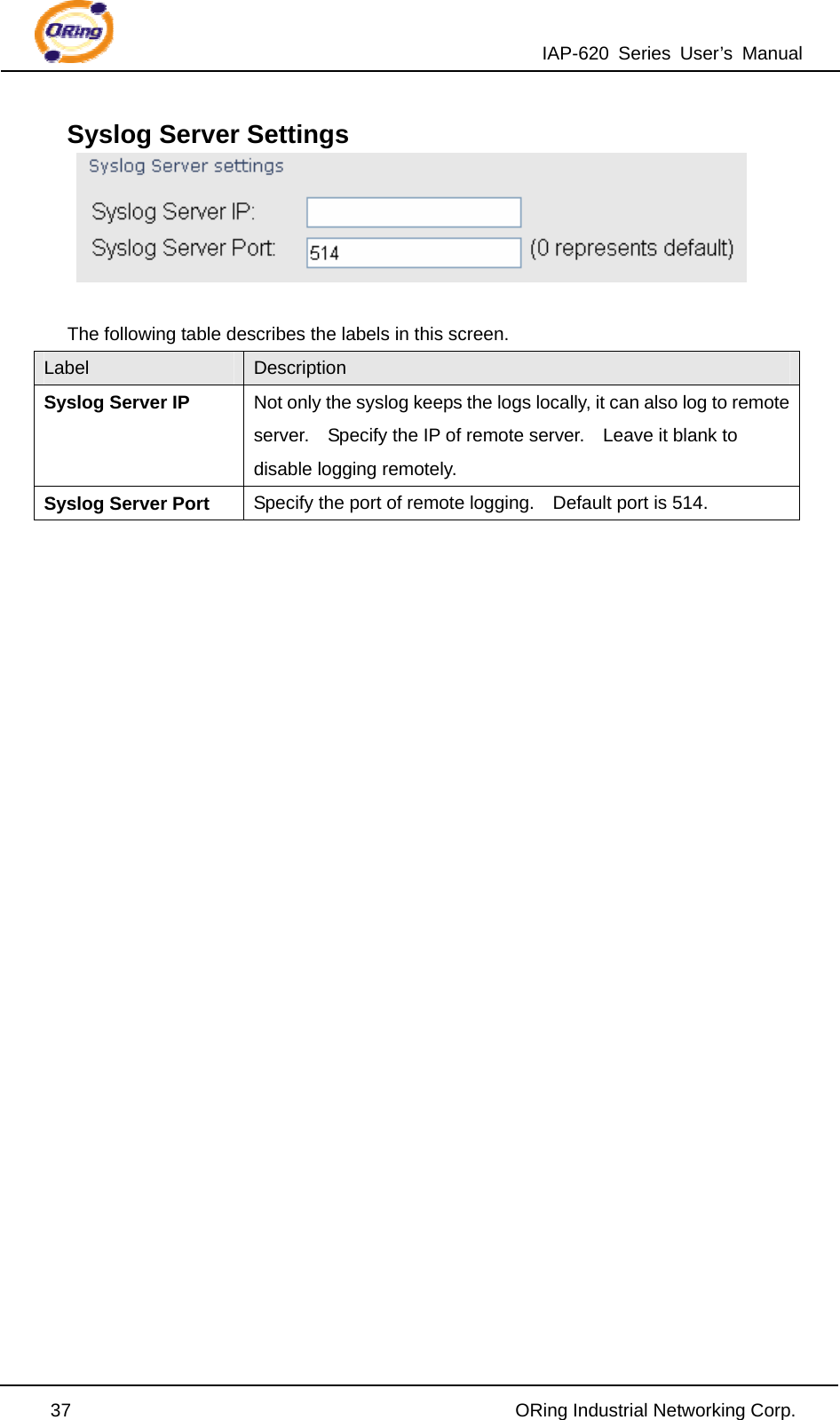 IAP-620 Series User’s Manual  37                                                ORing Industrial Networking Corp. Syslog Server Settings   The following table describes the labels in this screen. Label  Description Syslog Server IP  Not only the syslog keeps the logs locally, it can also log to remote server.    Specify the IP of remote server.    Leave it blank to disable logging remotely. Syslog Server Port Specify the port of remote logging.    Default port is 514.                         