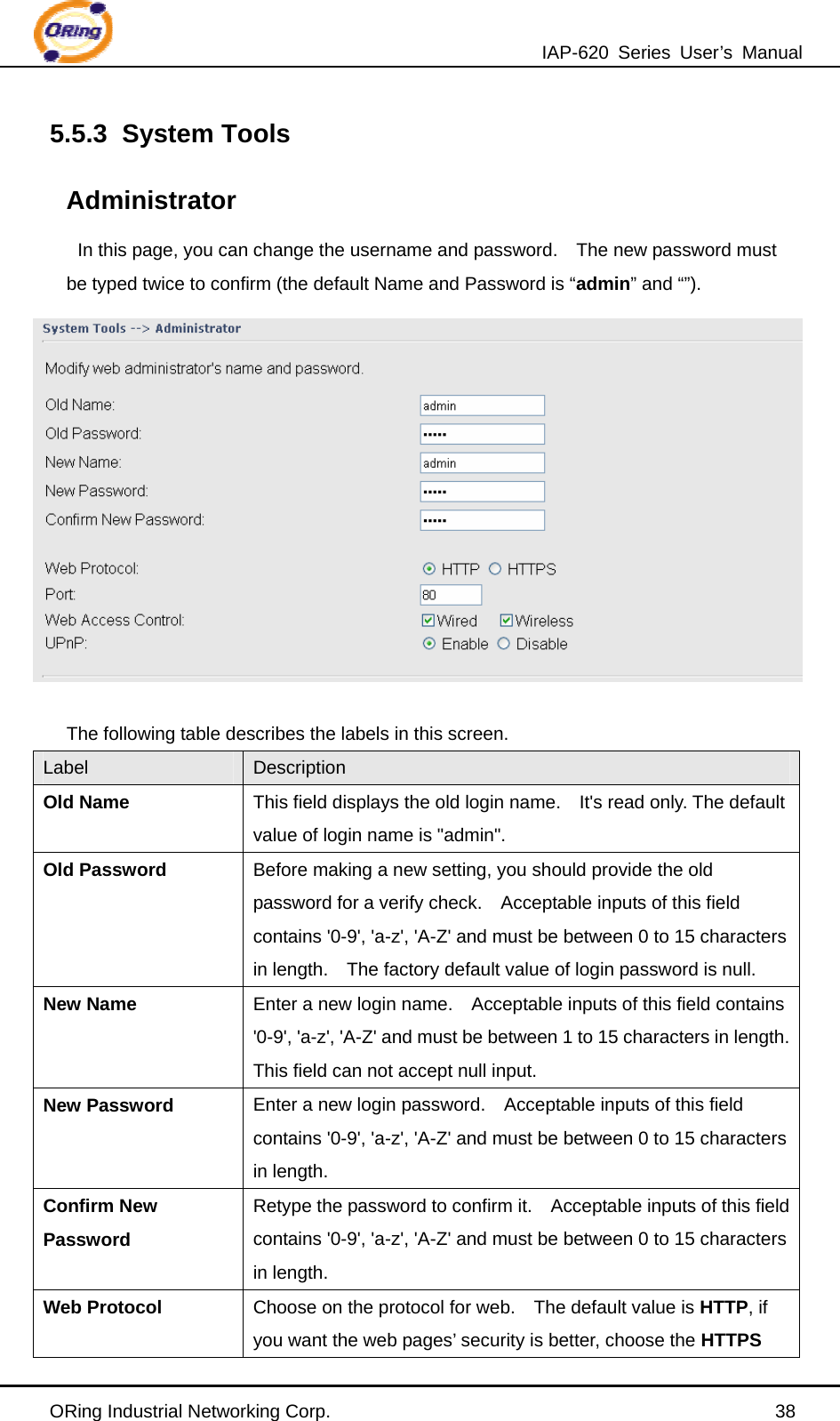 IAP-620 Series User’s Manual ORing Industrial Networking Corp.                                                38 5.5.3 System Tools  Administrator In this page, you can change the username and password.    The new password must be typed twice to confirm (the default Name and Password is “admin” and “”).   The following table describes the labels in this screen. Label  Description Old Name This field displays the old login name.    It&apos;s read only. The default value of login name is &quot;admin&quot;. Old Password Before making a new setting, you should provide the old password for a verify check.    Acceptable inputs of this field contains &apos;0-9&apos;, &apos;a-z&apos;, &apos;A-Z&apos; and must be between 0 to 15 characters in length.    The factory default value of login password is null. New Name Enter a new login name.    Acceptable inputs of this field contains &apos;0-9&apos;, &apos;a-z&apos;, &apos;A-Z&apos; and must be between 1 to 15 characters in length.   This field can not accept null input. New Password  Enter a new login password.    Acceptable inputs of this field contains &apos;0-9&apos;, &apos;a-z&apos;, &apos;A-Z&apos; and must be between 0 to 15 characters in length. Confirm New Password Retype the password to confirm it.    Acceptable inputs of this field contains &apos;0-9&apos;, &apos;a-z&apos;, &apos;A-Z&apos; and must be between 0 to 15 characters in length. Web Protocol  Choose on the protocol for web.    The default value is HTTP, if you want the web pages’ security is better, choose the HTTPS 