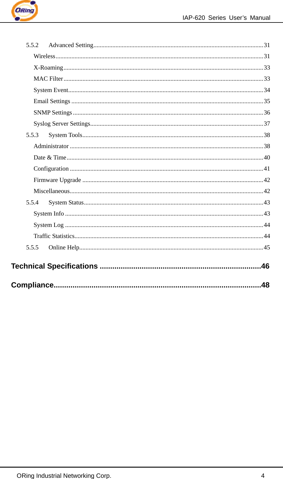 IAP-620 Series User’s Manual ORing Industrial Networking Corp.                                                4 5.5.2Advanced Setting............................................................................................................31Wireless....................................................................................................................................31X-Roaming...............................................................................................................................33MAC Filter...............................................................................................................................33System Event............................................................................................................................34Email Settings ..........................................................................................................................35SNMP Settings .........................................................................................................................36Syslog Server Settings..............................................................................................................375.5.3System Tools...................................................................................................................38Administrator ...........................................................................................................................38Date &amp; Time.............................................................................................................................40Configuration ...........................................................................................................................41Firmware Upgrade ...................................................................................................................42Miscellaneous...........................................................................................................................425.5.4System Status..................................................................................................................43System Info ..............................................................................................................................43System Log ..............................................................................................................................44Traffic Statistics........................................................................................................................445.5.5Online Help.....................................................................................................................45Technical Specifications .............................................................................46Compliance...................................................................................................48