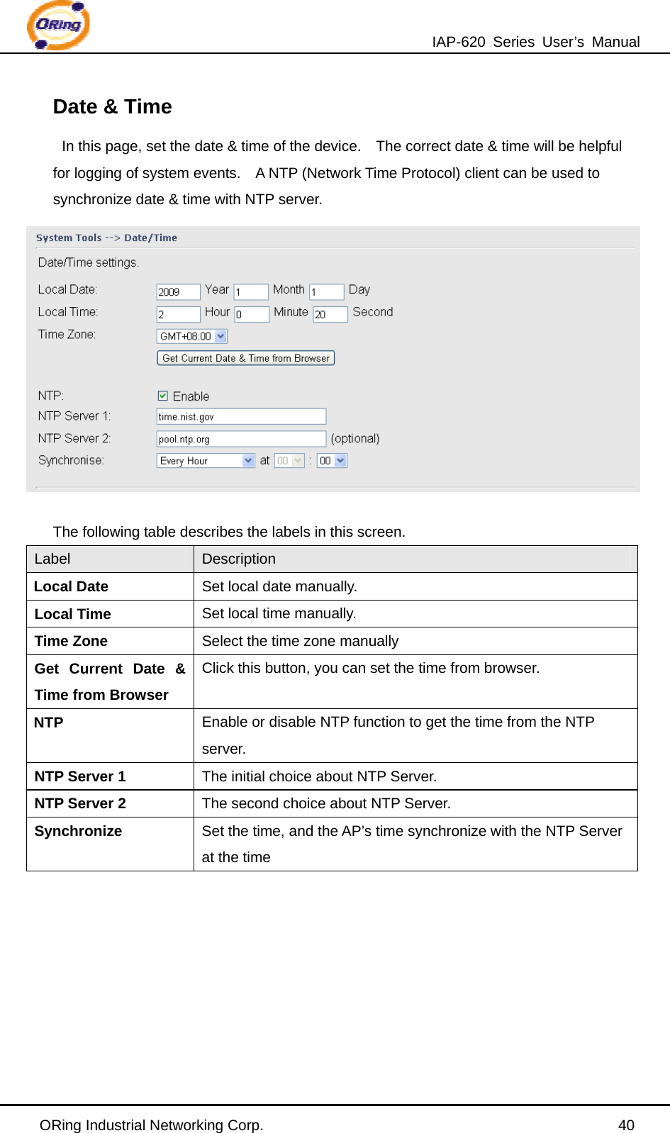 IAP-620 Series User’s Manual ORing Industrial Networking Corp.                                                40 Date &amp; Time In this page, set the date &amp; time of the device.    The correct date &amp; time will be helpful for logging of system events.    A NTP (Network Time Protocol) client can be used to synchronize date &amp; time with NTP server.   The following table describes the labels in this screen. Label  Description Local Date Set local date manually. Local Time  Set local time manually. Time Zone  Select the time zone manually Get Current Date &amp; Time from Browser Click this button, you can set the time from browser. NTP Enable or disable NTP function to get the time from the NTP server. NTP Server 1 The initial choice about NTP Server. NTP Server 2 The second choice about NTP Server. Synchronize Set the time, and the AP’s time synchronize with the NTP Server at the time   