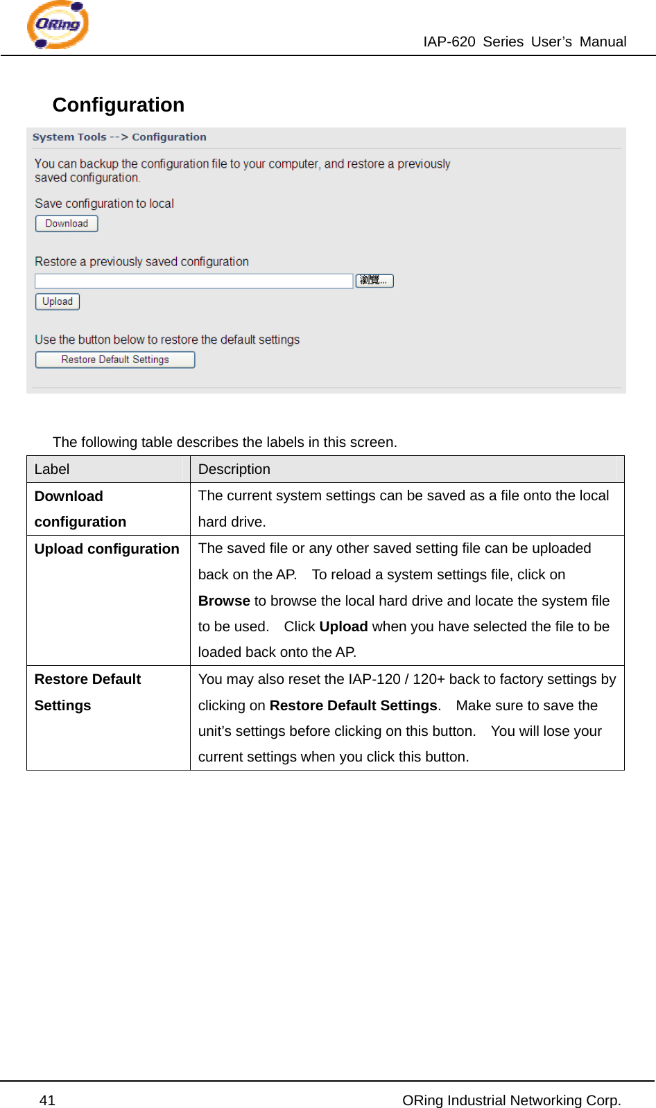 IAP-620 Series User’s Manual  41                                                ORing Industrial Networking Corp. Configuration   The following table describes the labels in this screen. Label  Description Download configuration The current system settings can be saved as a file onto the local hard drive. Upload configuration  The saved file or any other saved setting file can be uploaded back on the AP.    To reload a system settings file, click on Browse to browse the local hard drive and locate the system file to be used.    Click Upload when you have selected the file to be loaded back onto the AP. Restore Default Settings You may also reset the IAP-120 / 120+ back to factory settings by clicking on Restore Default Settings.    Make sure to save the unit’s settings before clicking on this button.    You will lose your current settings when you click this button.       