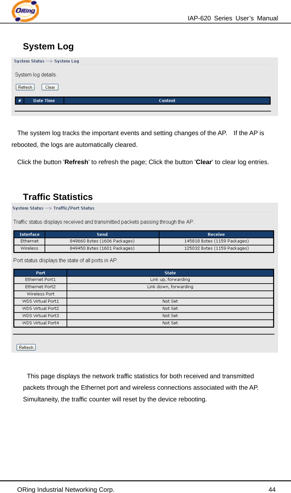 IAP-620 Series User’s Manual ORing Industrial Networking Corp.                                                44 System Log  The system log tracks the important events and setting changes of the AP.    If the AP is rebooted, the logs are automatically cleared. Click the button &apos;Refresh&apos; to refresh the page; Click the button &apos;Clear&apos; to clear log entries.  Traffic Statistics   This page displays the network traffic statistics for both received and transmitted packets through the Ethernet port and wireless connections associated with the AP.   Simultaneity, the traffic counter will reset by the device rebooting.      