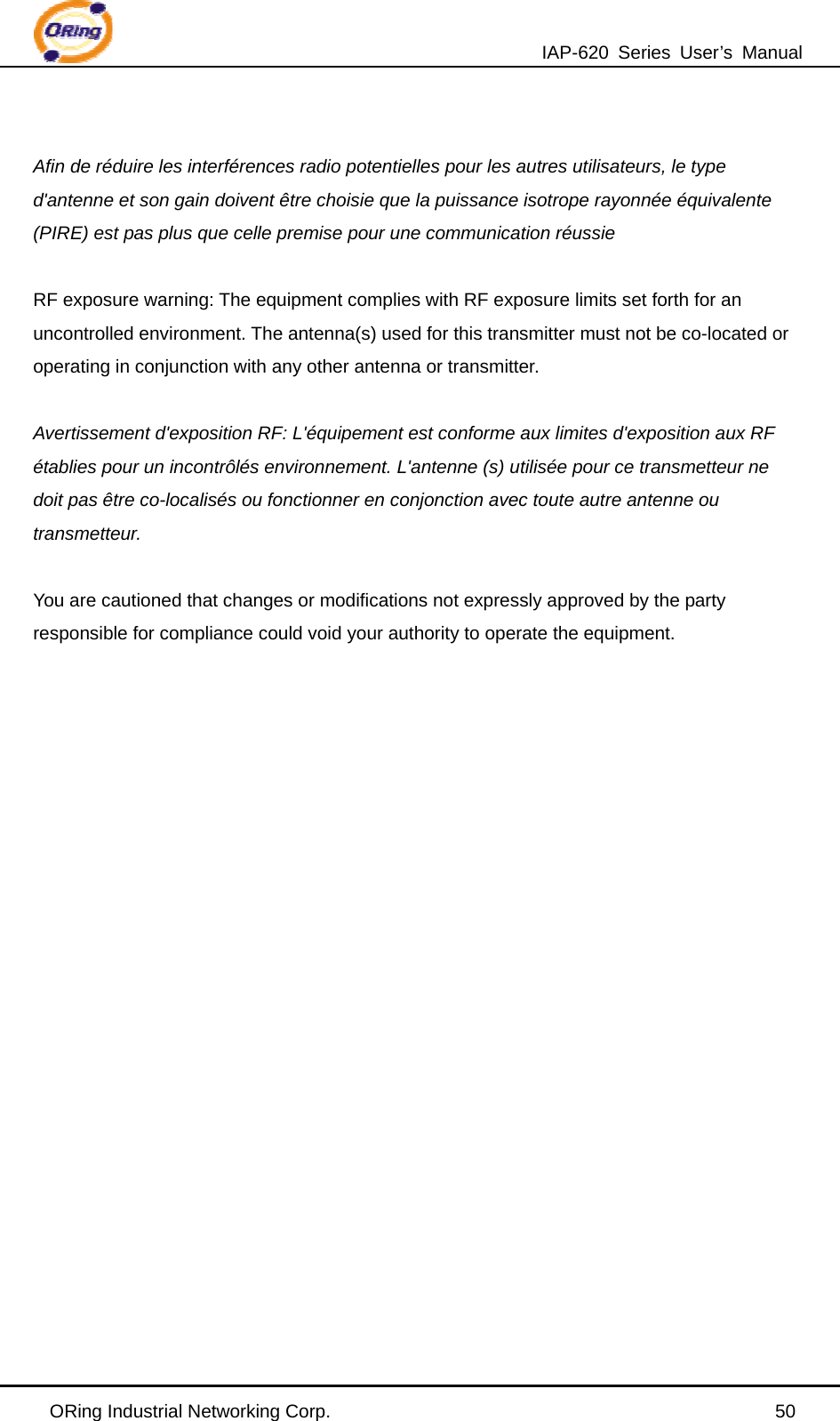 IAP-620 Series User’s Manual ORing Industrial Networking Corp.                                                50  Afin de réduire les interférences radio potentielles pour les autres utilisateurs, le type d&apos;antenne et son gain doivent être choisie que la puissance isotrope rayonnée équivalente (PIRE) est pas plus que celle premise pour une communication réussie  RF exposure warning: The equipment complies with RF exposure limits set forth for an uncontrolled environment. The antenna(s) used for this transmitter must not be co-located or operating in conjunction with any other antenna or transmitter.  Avertissement d&apos;exposition RF: L&apos;équipement est conforme aux limites d&apos;exposition aux RF établies pour un incontrôlés environnement. L&apos;antenne (s) utilisée pour ce transmetteur ne doit pas être co-localisés ou fonctionner en conjonction avec toute autre antenne ou transmetteur.  You are cautioned that changes or modifications not expressly approved by the party responsible for compliance could void your authority to operate the equipment.  