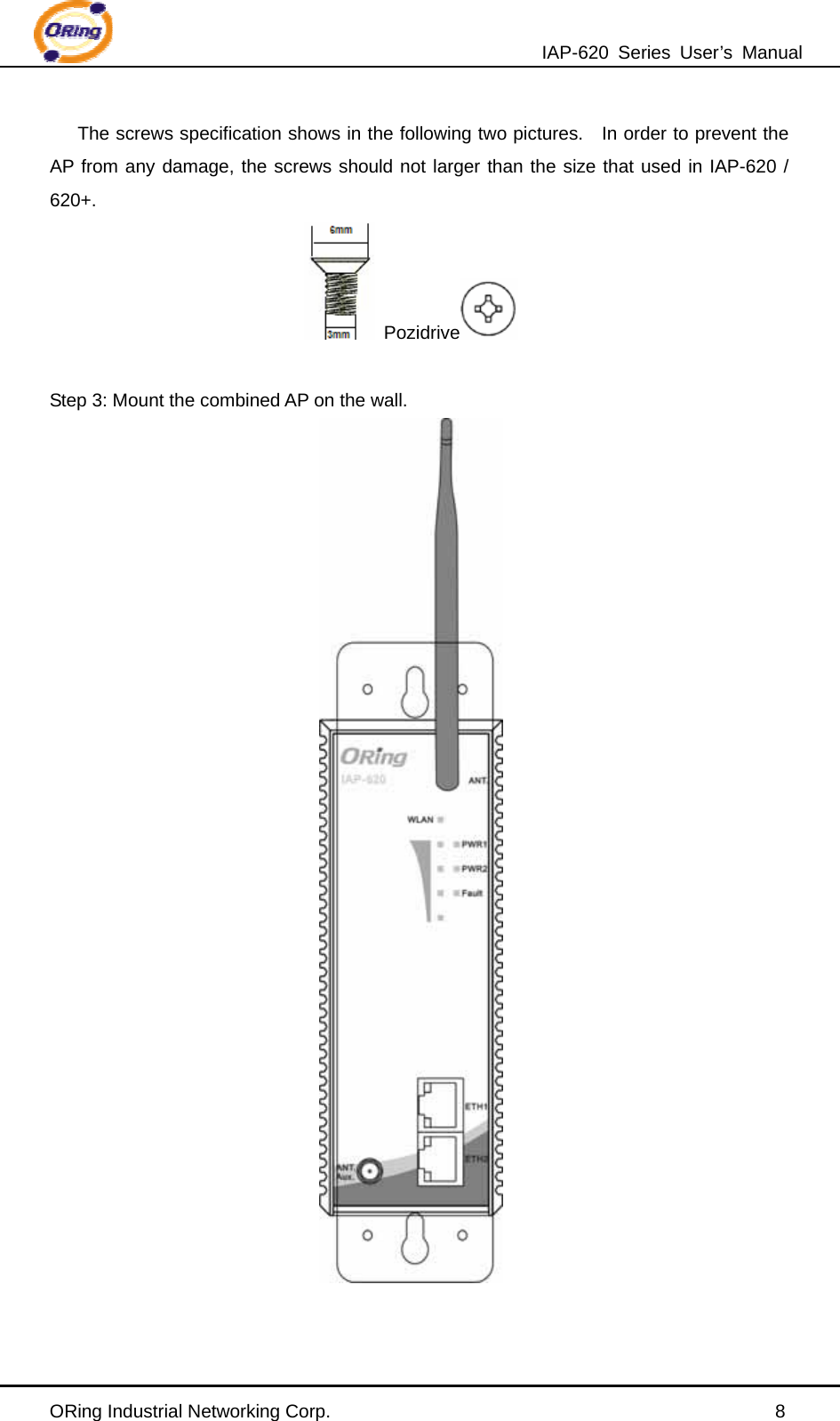 IAP-620 Series User’s Manual ORing Industrial Networking Corp.                                                8 The screws specification shows in the following two pictures.  In order to prevent the AP from any damage, the screws should not larger than the size that used in IAP-620 / 620+.  Pozidrive     Step 3: Mount the combined AP on the wall.  