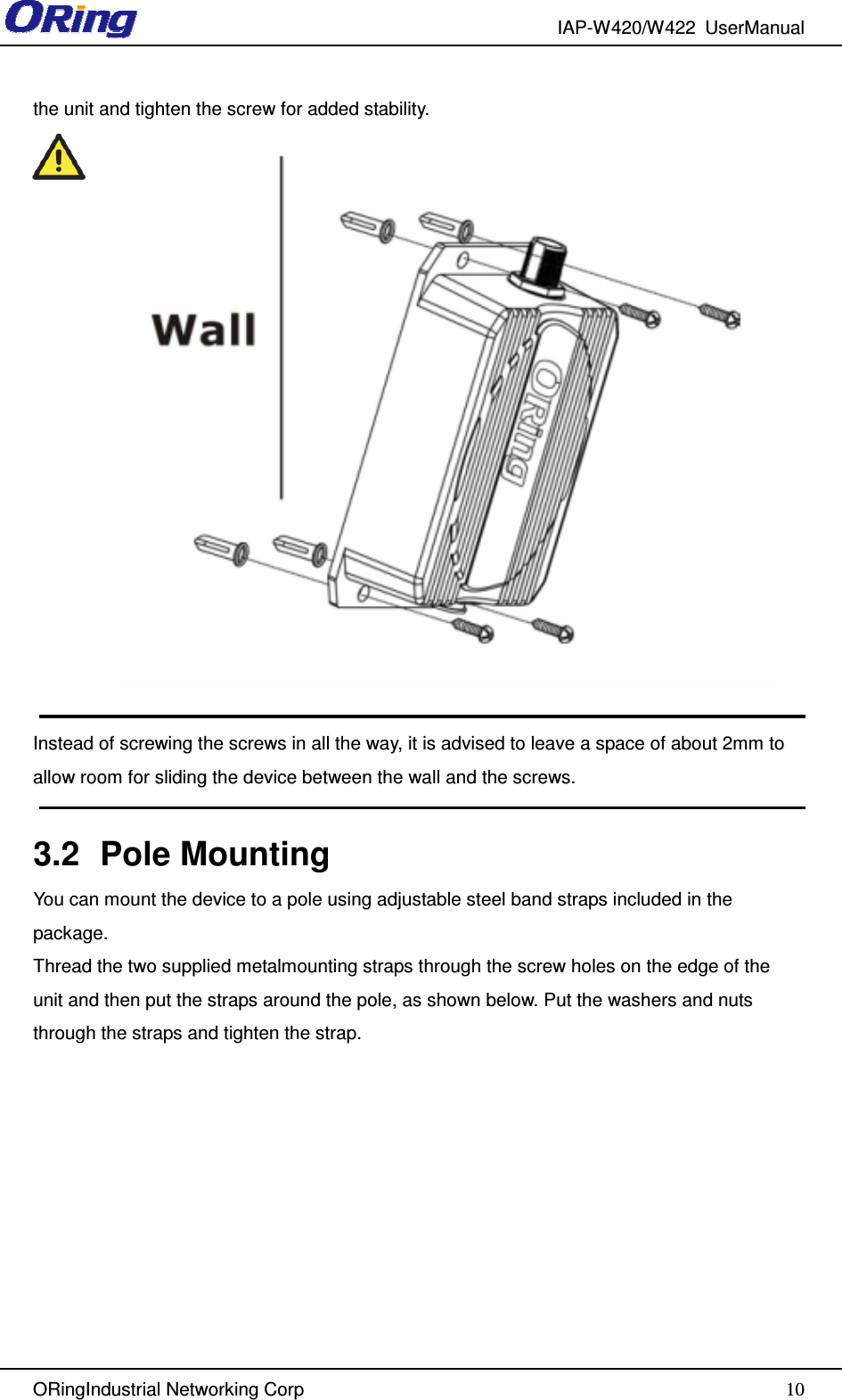 IAP-W420/W422  UserManual   ORingIndustrial Networking Corp  10the unit and tighten the screw for added stability.   Instead of screwing the screws in all the way, it is advised to leave a space of about 2mm to allow room for sliding the device between the wall and the screws.  3.2  Pole Mounting You can mount the device to a pole using adjustable steel band straps included in the package. Thread the two supplied metalmounting straps through the screw holes on the edge of the unit and then put the straps around the pole, as shown below. Put the washers and nuts through the straps and tighten the strap. 