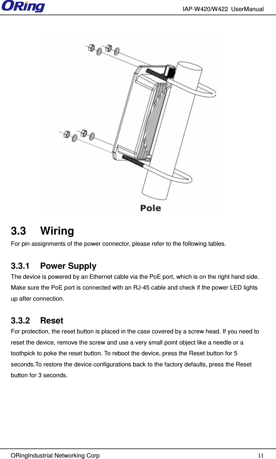 IAP-W420/W422  UserManual   ORingIndustrial Networking Corp  11  3.3  Wiring For pin assignments of the power connector, please refer to the following tables.  3.3.1  Power Supply The device is powered by an Ethernet cable via the PoE port, which is on the right hand side. Make sure the PoE port is connected with an RJ-45 cable and check if the power LED lights up after connection.  3.3.2  Reset For protection, the reset button is placed in the case covered by a screw head. If you need to reset the device, remove the screw and use a very small point object like a needle or a toothpick to poke the reset button. To reboot the device, press the Reset button for 5 seconds.To restore the device configurations back to the factory defaults, press the Reset button for 3 seconds. 