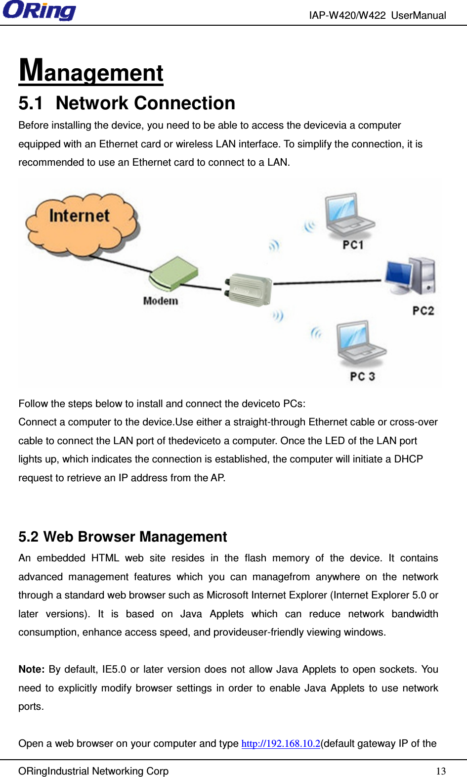 IAP-W420/W422  UserManual   ORingIndustrial Networking Corp  13Management 5.1  Network Connection Before installing the device, you need to be able to access the devicevia a computer equipped with an Ethernet card or wireless LAN interface. To simplify the connection, it is recommended to use an Ethernet card to connect to a LAN.  Follow the steps below to install and connect the deviceto PCs: Connect a computer to the device.Use either a straight-through Ethernet cable or cross-over cable to connect the LAN port of thedeviceto a computer. Once the LED of the LAN port lights up, which indicates the connection is established, the computer will initiate a DHCP request to retrieve an IP address from the AP.  5.2 Web Browser Management An  embedded  HTML  web  site  resides  in  the  flash  memory  of  the  device.  It  contains advanced  management  features  which  you  can  managefrom  anywhere  on  the  network through a standard web browser such as Microsoft Internet Explorer (Internet Explorer 5.0 or later  versions).  It  is  based  on  Java  Applets  which  can  reduce  network  bandwidth consumption, enhance access speed, and provideuser-friendly viewing windows.  Note:  By default, IE5.0 or  later  version  does  not allow Java Applets to open sockets. You need  to  explicitly modify browser  settings  in  order  to  enable  Java  Applets  to  use  network ports.  Open a web browser on your computer and type http://192.168.10.2(default gateway IP of the 