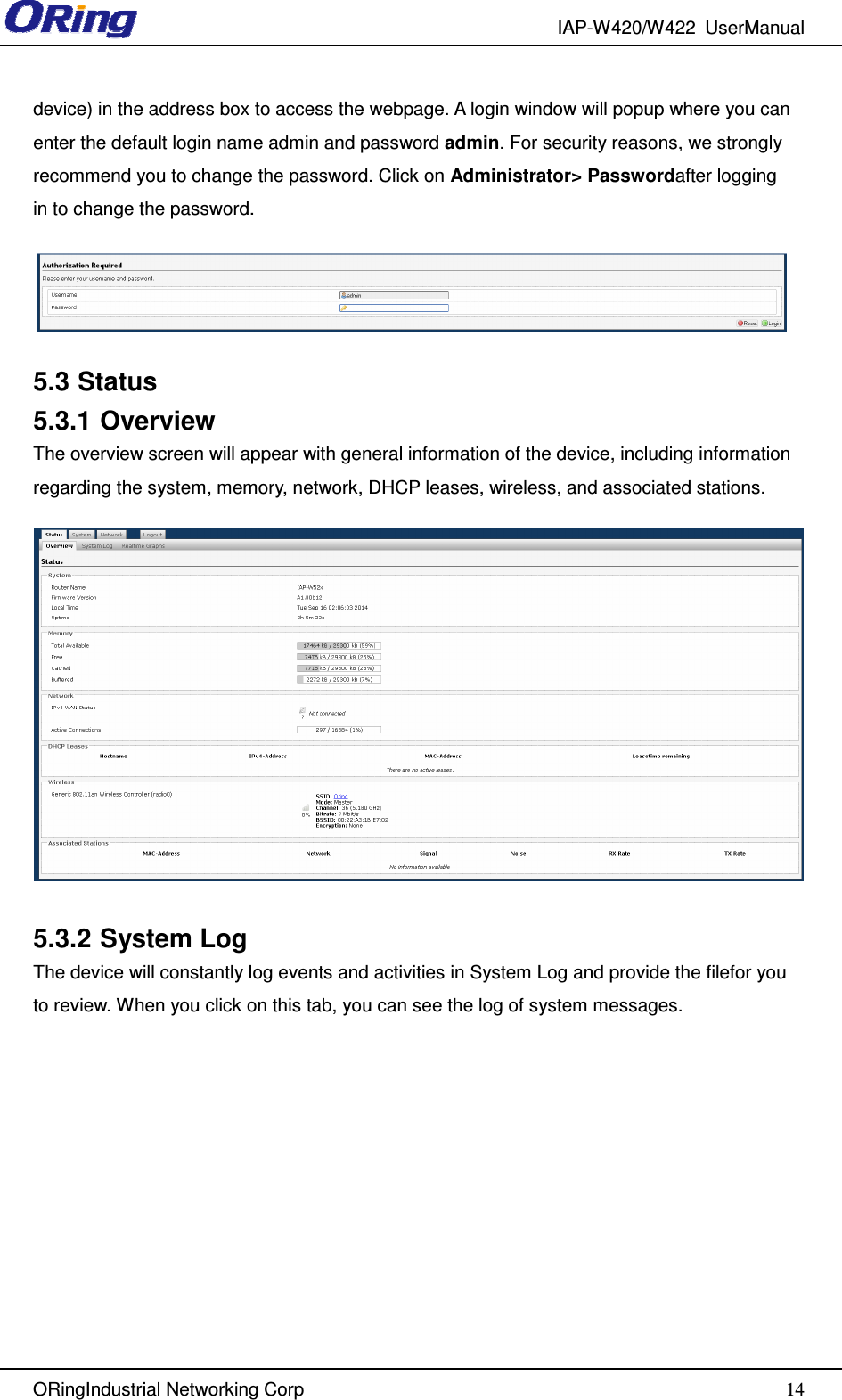 IAP-W420/W422  UserManual   ORingIndustrial Networking Corp  14device) in the address box to access the webpage. A login window will popup where you can enter the default login name admin and password admin. For security reasons, we strongly recommend you to change the password. Click on Administrator&gt; Passwordafter logging in to change the password.  5.3 Status 5.3.1 Overview The overview screen will appear with general information of the device, including information regarding the system, memory, network, DHCP leases, wireless, and associated stations.     5.3.2 System Log The device will constantly log events and activities in System Log and provide the filefor you to review. When you click on this tab, you can see the log of system messages. 