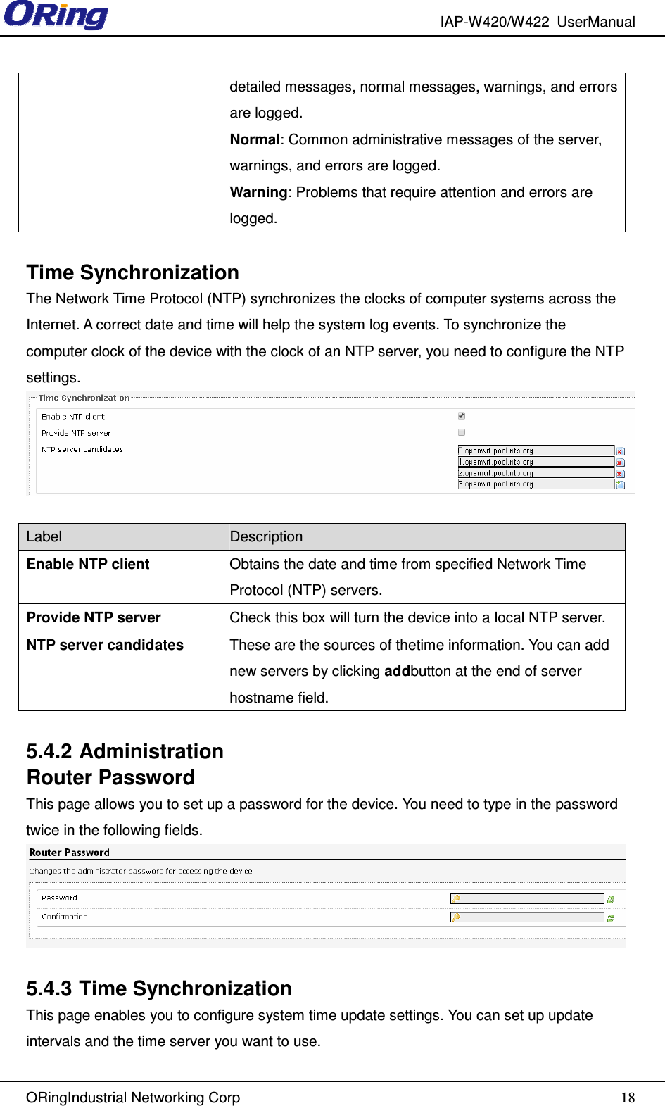 IAP-W420/W422  UserManual   ORingIndustrial Networking Corp  18detailed messages, normal messages, warnings, and errors are logged. Normal: Common administrative messages of the server, warnings, and errors are logged. Warning: Problems that require attention and errors are logged.  Time Synchronization The Network Time Protocol (NTP) synchronizes the clocks of computer systems across the Internet. A correct date and time will help the system log events. To synchronize the computer clock of the device with the clock of an NTP server, you need to configure the NTP settings.   Label  Description Enable NTP client  Obtains the date and time from specified Network Time Protocol (NTP) servers. Provide NTP server  Check this box will turn the device into a local NTP server. NTP server candidates  These are the sources of thetime information. You can add new servers by clicking addbutton at the end of server hostname field.  5.4.2 Administration Router Password This page allows you to set up a password for the device. You need to type in the password twice in the following fields.   5.4.3 Time Synchronization This page enables you to configure system time update settings. You can set up update intervals and the time server you want to use. 