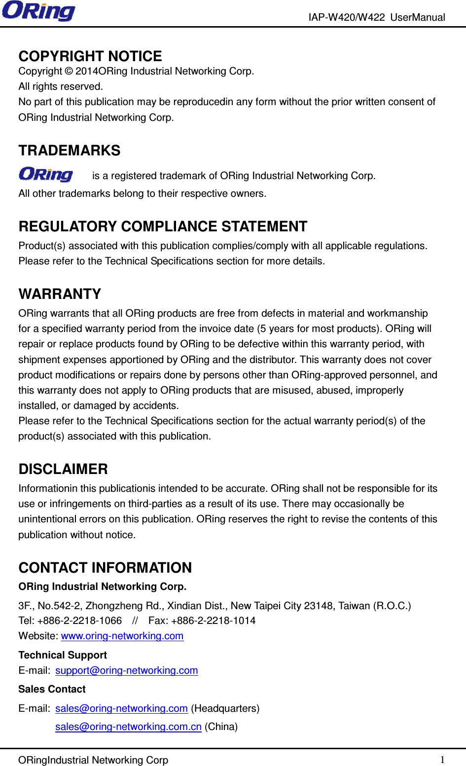 IAP-W420/W422  UserManual   ORingIndustrial Networking Corp  1 COPYRIGHT NOTICE Copyright © 2014ORing Industrial Networking Corp. All rights reserved. No part of this publication may be reproducedin any form without the prior written consent of ORing Industrial Networking Corp.  TRADEMARKS is a registered trademark of ORing Industrial Networking Corp. All other trademarks belong to their respective owners.  REGULATORY COMPLIANCE STATEMENT Product(s) associated with this publication complies/comply with all applicable regulations. Please refer to the Technical Specifications section for more details.  WARRANTY ORing warrants that all ORing products are free from defects in material and workmanship for a specified warranty period from the invoice date (5 years for most products). ORing will repair or replace products found by ORing to be defective within this warranty period, with shipment expenses apportioned by ORing and the distributor. This warranty does not cover product modifications or repairs done by persons other than ORing-approved personnel, and this warranty does not apply to ORing products that are misused, abused, improperly installed, or damaged by accidents. Please refer to the Technical Specifications section for the actual warranty period(s) of the product(s) associated with this publication.  DISCLAIMER Informationin this publicationis intended to be accurate. ORing shall not be responsible for its use or infringements on third-parties as a result of its use. There may occasionally be unintentional errors on this publication. ORing reserves the right to revise the contents of this publication without notice.  CONTACT INFORMATION ORing Industrial Networking Corp. 3F., No.542-2, Zhongzheng Rd., Xindian Dist., New Taipei City 23148, Taiwan (R.O.C.) Tel: +886-2-2218-1066    //    Fax: +886-2-2218-1014 Website: www.oring-networking.com Technical Support E-mail:  support@oring-networking.com Sales Contact E-mail:  sales@oring-networking.com (Headquarters) sales@oring-networking.com.cn (China) 