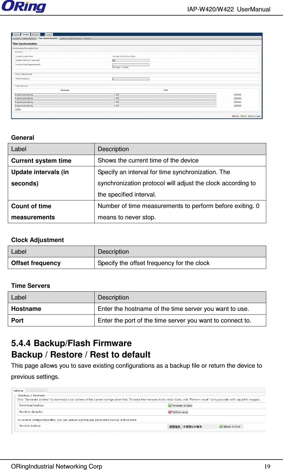 IAP-W420/W422  UserManual   ORingIndustrial Networking Corp  19  General Label  Description Current system time  Shows the current time of the device Update intervals (in seconds) Specify an interval for time synchronization. The synchronization protocol will adjust the clock according to the specified interval. Count of time measurements Number of time measurements to perform before exiting. 0 means to never stop.  Clock Adjustment Label  Description Offset frequency  Specify the offset frequency for the clock  Time Servers Label  Description Hostname  Enter the hostname of the time server you want to use. Port  Enter the port of the time server you want to connect to.  5.4.4 Backup/Flash Firmware Backup / Restore / Rest to default This page allows you to save existing configurations as a backup file or return the device to previous settings.    