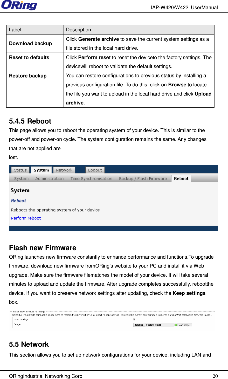 IAP-W420/W422  UserManual   ORingIndustrial Networking Corp  20Label  Description Download backup  Click Generate archive to save the current system settings as a file stored in the local hard drive. Reset to defaults  Click Perform reset to reset the deviceto the factory settings. The devicewill reboot to validate the default settings. Restore backup  You can restore configurations to previous status by installing a previous configuration file. To do this, click on Browse to locate the file you want to upload in the local hard drive and click Upload archive.  5.4.5 Reboot This page allows you to reboot the operating system of your device. This is similar to the power-off and power-on cycle. The system configuration remains the same. Any changes that are not applied are lost.  Flash new Firmware ORing launches new firmware constantly to enhance performance and functions.To upgrade firmware, download new firmware fromORing’s website to your PC and install it via Web upgrade. Make sure the firmware filematches the model of your device. It will take several minutes to upload and update the firmware. After upgrade completes successfully, rebootthe device. If you want to preserve network settings after updating, check the Keep settings box.  5.5 Network This section allows you to set up network configurations for your device, including LAN and 