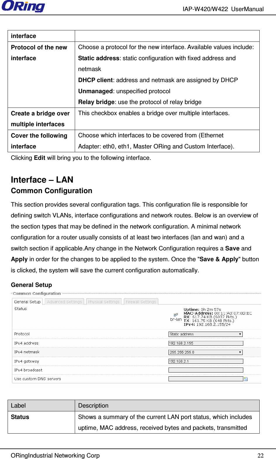 IAP-W420/W422  UserManual   ORingIndustrial Networking Corp  22interface Protocol of the new interface Choose a protocol for the new interface. Available values include:  Static address: static configuration with fixed address and netmask DHCP client: address and netmask are assigned by DHCP Unmanaged: unspecified protocol Relay bridge: use the protocol of relay bridge Create a bridge over multiple interfaces This checkbox enables a bridge over multiple interfaces. Cover the following interface Choose which interfaces to be covered from (Ethernet Adapter: eth0, eth1, Master ORing and Custom Interface). Clicking Edit will bring you to the following interface.  Interface – LAN Common Configuration This section provides several configuration tags. This configuration file is responsible for defining switch VLANs, interface configurations and network routes. Below is an overview of the section types that may be defined in the network configuration. A minimal network configuration for a router usually consists of at least two interfaces (lan and wan) and a switch section if applicable.Any change in the Network Configuration requires a Save and Apply in order for the changes to be applied to the system. Once the &quot;Save &amp; Apply&quot; button is clicked, the system will save the current configuration automatically. General Setup   Label  Description Status  Shows a summary of the current LAN port status, which includes uptime, MAC address, received bytes and packets, transmitted 