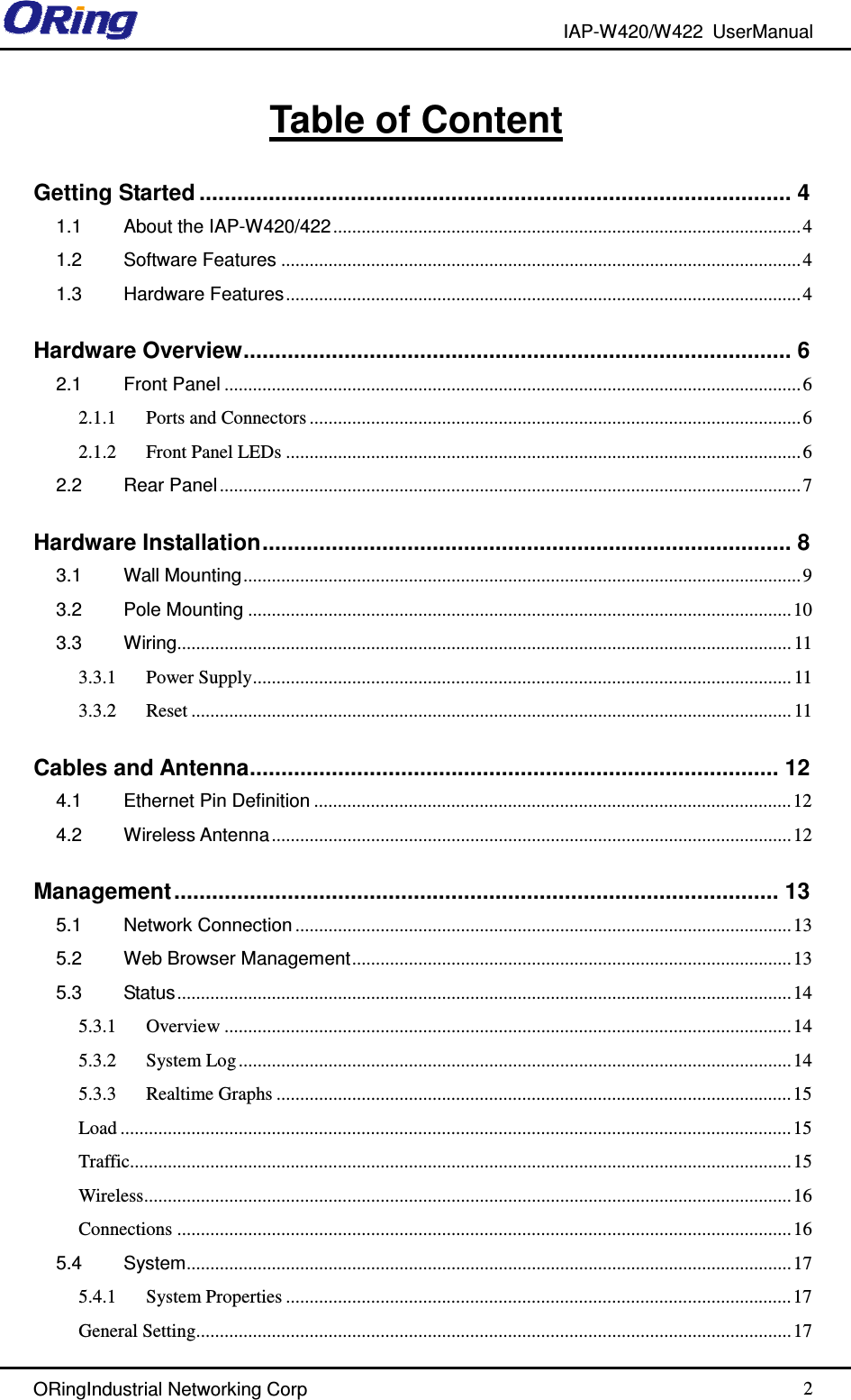 IAP-W420/W422  UserManual   ORingIndustrial Networking Corp  2 Table of Content Getting Started .............................................................................................. 4 1.1 About the IAP-W420/422...................................................................................................4 1.2 Software Features ..............................................................................................................4 1.3 Hardware Features............................................................................................................. 4 Hardware Overview....................................................................................... 6 2.1 Front Panel ..........................................................................................................................6 2.1.1 Ports and Connectors ........................................................................................................6 2.1.2 Front Panel LEDs .............................................................................................................6 2.2 Rear Panel ........................................................................................................................... 7 Hardware Installation.................................................................................... 8 3.1 Wall Mounting...................................................................................................................... 9 3.2 Pole Mounting ...................................................................................................................10 3.3 Wiring.................................................................................................................................. 11 3.3.1 Power Supply.................................................................................................................. 11 3.3.2 Reset ............................................................................................................................... 11 Cables and Antenna.................................................................................... 12 4.1 Ethernet Pin Definition .....................................................................................................12 4.2 Wireless Antenna..............................................................................................................12 Management................................................................................................ 13 5.1 Network Connection .........................................................................................................13 5.2 Web Browser Management.............................................................................................13 5.3 Status..................................................................................................................................14 5.3.1 Overview ........................................................................................................................14 5.3.2 System Log.....................................................................................................................14 5.3.3 Realtime Graphs .............................................................................................................15 Load ..............................................................................................................................................15 Traffic............................................................................................................................................15 Wireless.........................................................................................................................................16 Connections ..................................................................................................................................16 5.4 System................................................................................................................................17 5.4.1 System Properties ........................................................................................................... 17 General Setting..............................................................................................................................17 