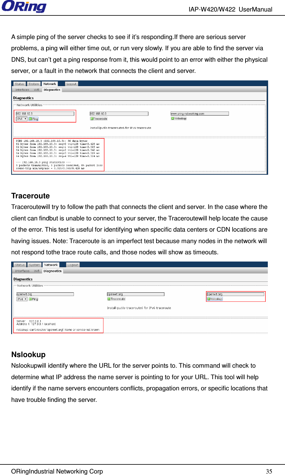 IAP-W420/W422  UserManual   ORingIndustrial Networking Corp  35A simple ping of the server checks to see if it’s responding.If there are serious server problems, a ping will either time out, or run very slowly. If you are able to find the server via DNS, but can’t get a ping response from it, this would point to an error with either the physical server, or a fault in the network that connects the client and server.   Traceroute Traceroutewill try to follow the path that connects the client and server. In the case where the client can findbut is unable to connect to your server, the Traceroutewill help locate the cause of the error. This test is useful for identifying when specific data centers or CDN locations are having issues. Note: Traceroute is an imperfect test because many nodes in the network will not respond tothe trace route calls, and those nodes will show as timeouts.   Nslookup Nslookupwill identify where the URL for the server points to. This command will check to determine what IP address the name server is pointing to for your URL. This tool will help identify if the name servers encounters conflicts, propagation errors, or specific locations that have trouble finding the server.     