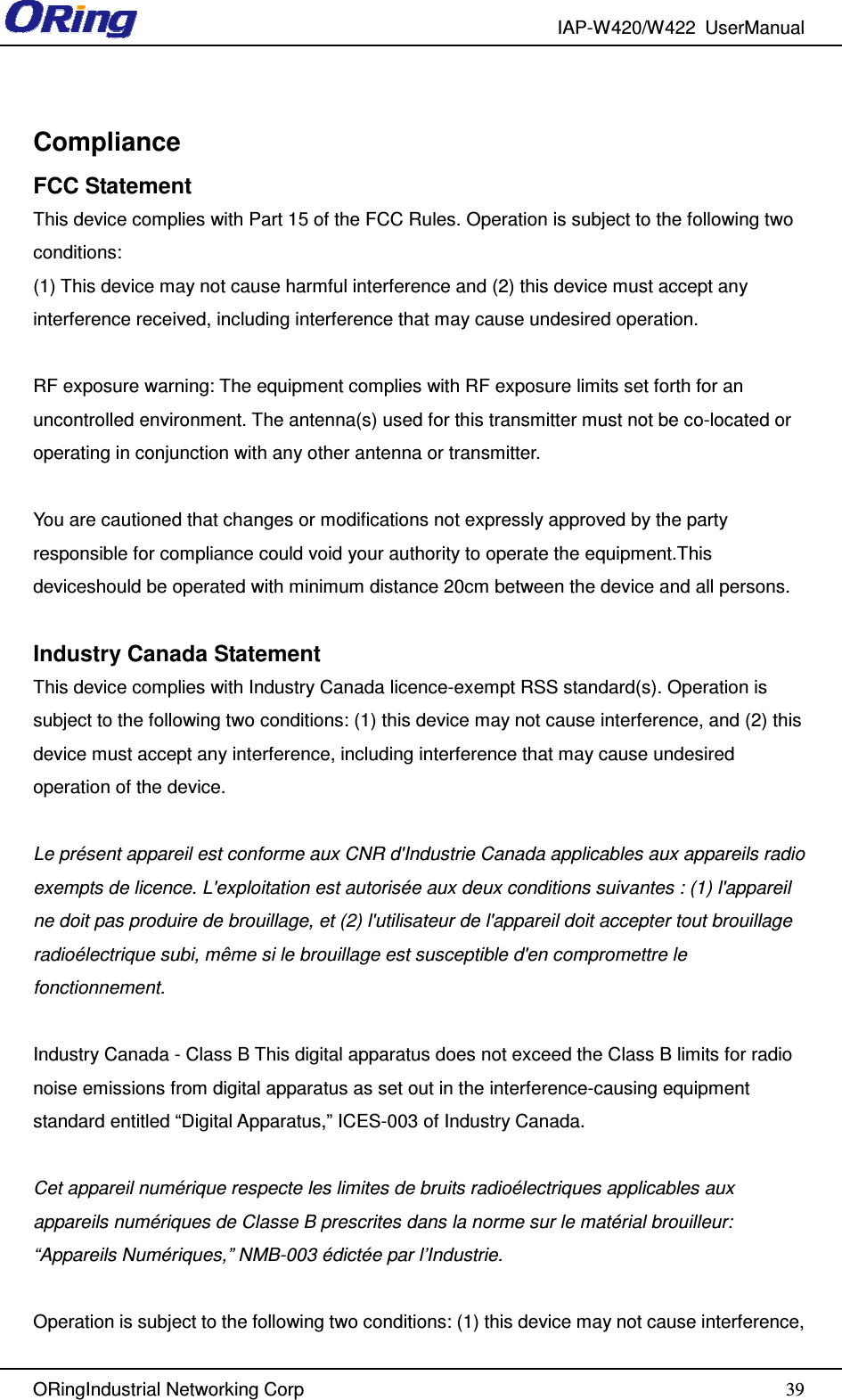 IAP-W420/W422  UserManual   ORingIndustrial Networking Corp  39Compliance FCC Statement This device complies with Part 15 of the FCC Rules. Operation is subject to the following two conditions:   (1) This device may not cause harmful interference and (2) this device must accept any interference received, including interference that may cause undesired operation.  RF exposure warning: The equipment complies with RF exposure limits set forth for an uncontrolled environment. The antenna(s) used for this transmitter must not be co-located or operating in conjunction with any other antenna or transmitter.  You are cautioned that changes or modifications not expressly approved by the party responsible for compliance could void your authority to operate the equipment.This deviceshould be operated with minimum distance 20cm between the device and all persons.  Industry Canada Statement This device complies with Industry Canada licence-exempt RSS standard(s). Operation is subject to the following two conditions: (1) this device may not cause interference, and (2) this device must accept any interference, including interference that may cause undesired operation of the device.    Le présent appareil est conforme aux CNR d&apos;Industrie Canada applicables aux appareils radio exempts de licence. L&apos;exploitation est autorisée aux deux conditions suivantes : (1) l&apos;appareil ne doit pas produire de brouillage, et (2) l&apos;utilisateur de l&apos;appareil doit accepter tout brouillage radioélectrique subi, même si le brouillage est susceptible d&apos;en compromettre le fonctionnement.    Industry Canada - Class B This digital apparatus does not exceed the Class B limits for radio noise emissions from digital apparatus as set out in the interference-causing equipment standard entitled “Digital Apparatus,” ICES-003 of Industry Canada.      Cet appareil numérique respecte les limites de bruits radioélectriques applicables aux appareils numériques de Classe B prescrites dans la norme sur le matérial brouilleur: “Appareils Numériques,” NMB-003 édictée par l’Industrie.    Operation is subject to the following two conditions: (1) this device may not cause interference, 