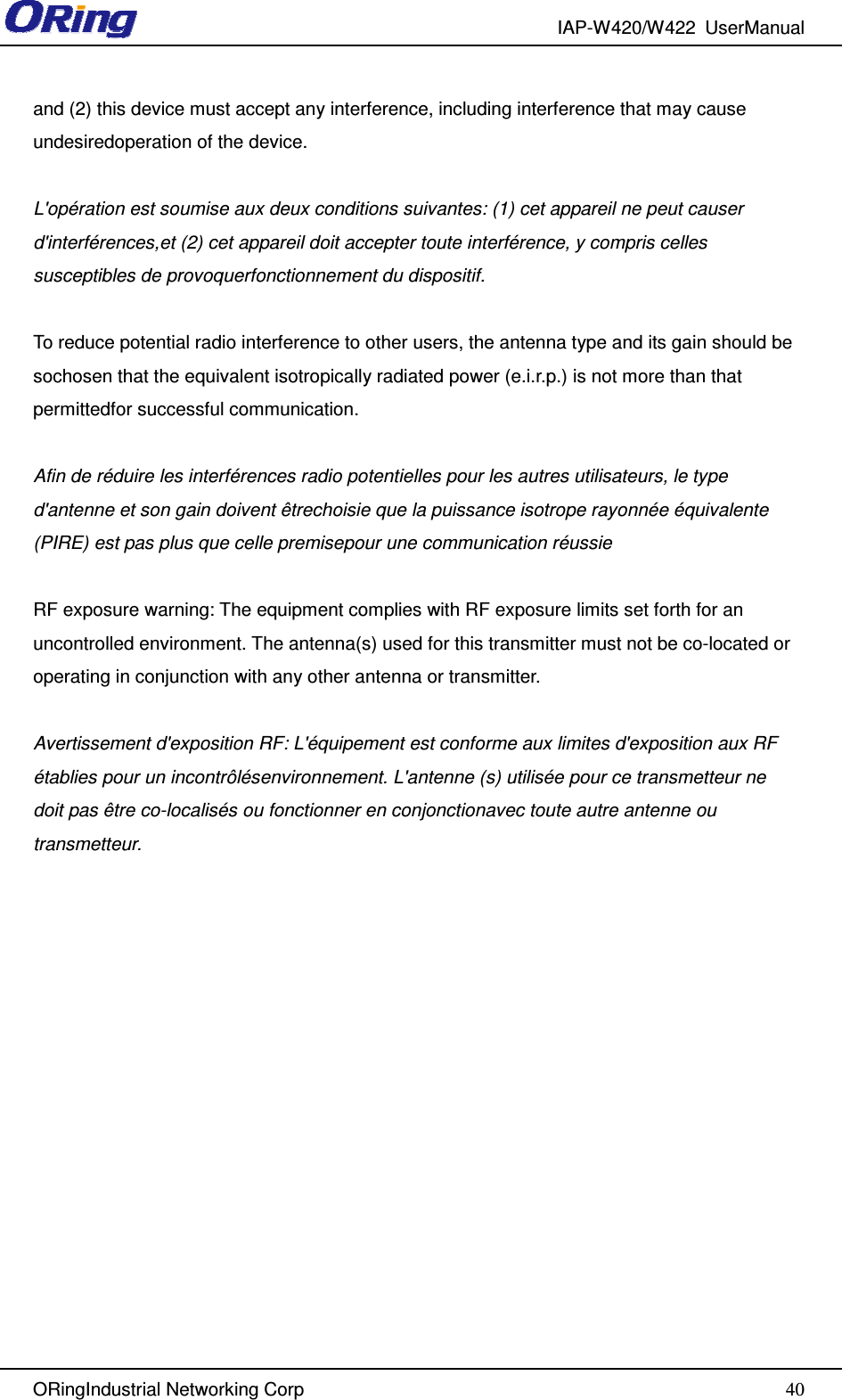 IAP-W420/W422  UserManual   ORingIndustrial Networking Corp  40and (2) this device must accept any interference, including interference that may cause undesiredoperation of the device.  L&apos;opération est soumise aux deux conditions suivantes: (1) cet appareil ne peut causer d&apos;interférences,et (2) cet appareil doit accepter toute interférence, y compris celles susceptibles de provoquerfonctionnement du dispositif.  To reduce potential radio interference to other users, the antenna type and its gain should be sochosen that the equivalent isotropically radiated power (e.i.r.p.) is not more than that permittedfor successful communication.  Afin de réduire les interférences radio potentielles pour les autres utilisateurs, le type d&apos;antenne et son gain doivent êtrechoisie que la puissance isotrope rayonnée équivalente (PIRE) est pas plus que celle premisepour une communication réussie  RF exposure warning: The equipment complies with RF exposure limits set forth for an uncontrolled environment. The antenna(s) used for this transmitter must not be co-located or operating in conjunction with any other antenna or transmitter.  Avertissement d&apos;exposition RF: L&apos;équipement est conforme aux limites d&apos;exposition aux RF établies pour un incontrôlésenvironnement. L&apos;antenne (s) utilisée pour ce transmetteur ne doit pas être co-localisés ou fonctionner en conjonctionavec toute autre antenne ou transmetteur.      