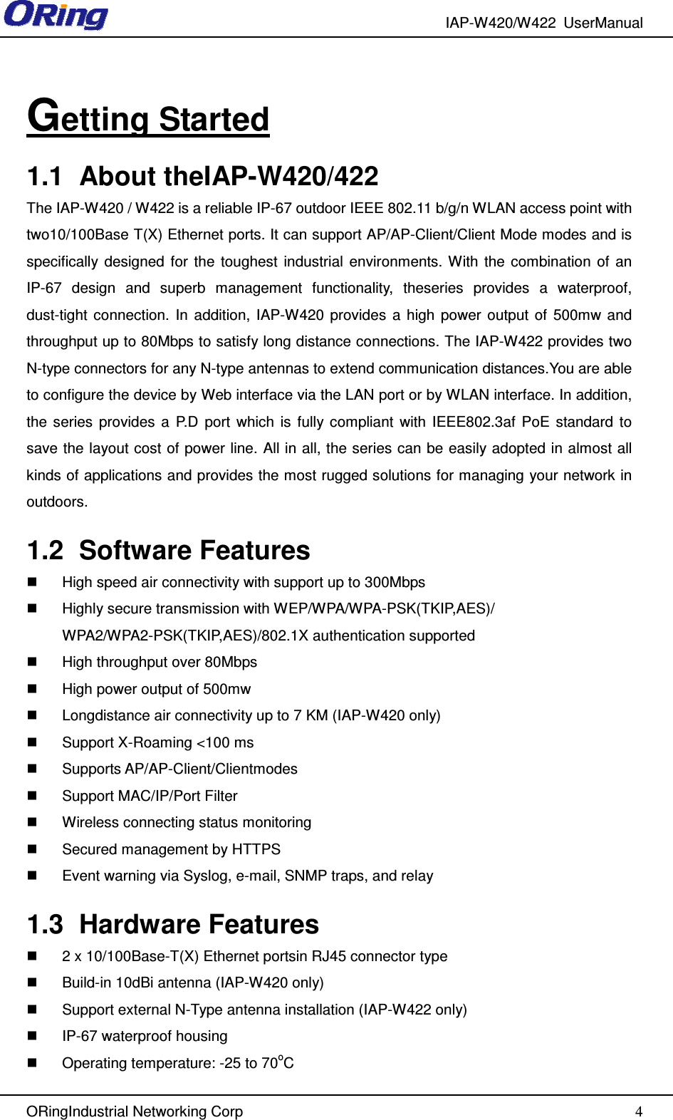 IAP-W420/W422  UserManual  ORingIndustrial Networking Corp  4 Getting Started 1.1  About theIAP-W420/422 The IAP-W420 / W422 is a reliable IP-67 outdoor IEEE 802.11 b/g/n WLAN access point with two10/100Base T(X) Ethernet ports. It can support AP/AP-Client/Client Mode modes and is specifically  designed  for  the  toughest  industrial  environments. With  the  combination  of  an IP-67  design  and  superb  management  functionality,  theseries  provides  a  waterproof, dust-tight  connection.  In  addition,  IAP-W420  provides  a  high  power  output  of  500mw and throughput up to 80Mbps to satisfy long distance connections. The IAP-W422 provides two N-type connectors for any N-type antennas to extend communication distances.You are able to configure the device by Web interface via the LAN port or by WLAN interface. In addition, the  series  provides  a  P.D  port  which  is  fully  compliant  with  IEEE802.3af  PoE  standard  to save the layout cost of power line. All in all, the series can be easily adopted in almost all kinds of applications and provides the most rugged solutions for managing your network in outdoors. 1.2  Software Features   High speed air connectivity with support up to 300Mbps   Highly secure transmission with WEP/WPA/WPA-PSK(TKIP,AES)/ WPA2/WPA2-PSK(TKIP,AES)/802.1X authentication supported   High throughput over 80Mbps   High power output of 500mw   Longdistance air connectivity up to 7 KM (IAP-W420 only)   Support X-Roaming &lt;100 ms   Supports AP/AP-Client/Clientmodes   Support MAC/IP/Port Filter   Wireless connecting status monitoring   Secured management by HTTPS   Event warning via Syslog, e-mail, SNMP traps, and relay   1.3  Hardware Features   2 x 10/100Base-T(X) Ethernet portsin RJ45 connector type   Build-in 10dBi antenna (IAP-W420 only)   Support external N-Type antenna installation (IAP-W422 only)   IP-67 waterproof housing   Operating temperature: -25 to 70oC 