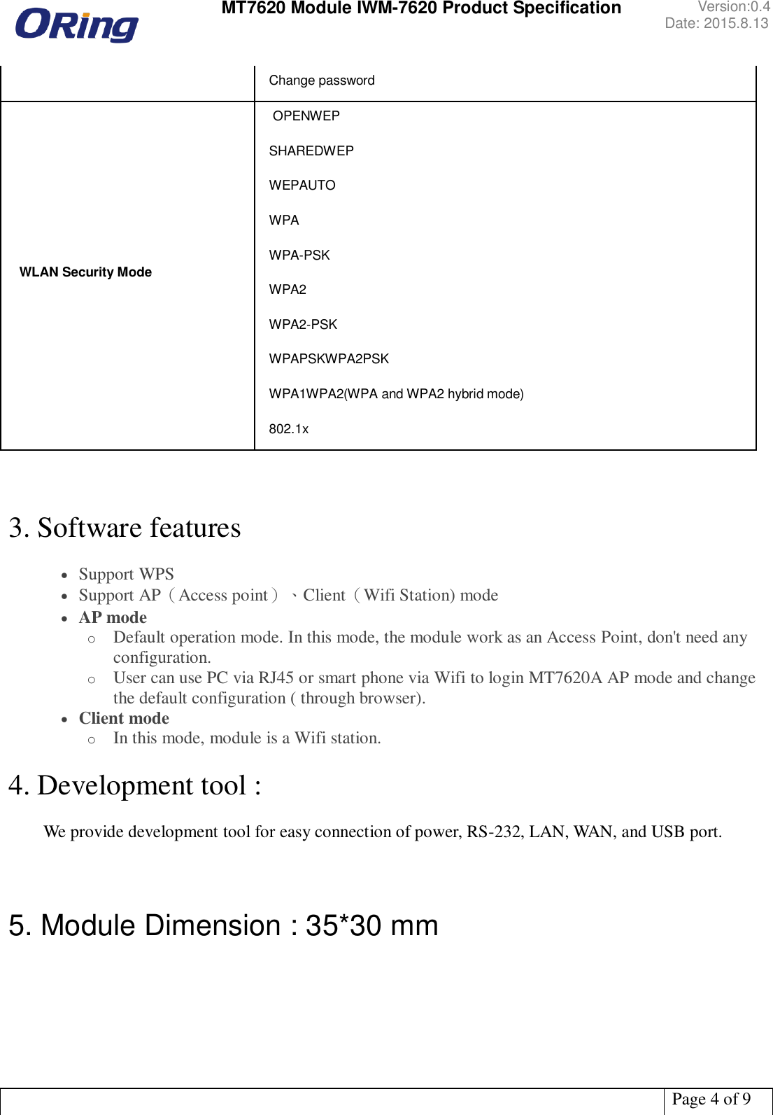  MT7620 Module IWM-7620 Product Specification Version:0.4 Date: 2015.8.13   Page 4 of 9  Change password  WLAN Security Mode  OPENWEP SHAREDWEP  WEPAUTO WPA WPA-PSK WPA2 WPA2-PSK WPAPSKWPA2PSK WPA1WPA2(WPA and WPA2 hybrid mode) 802.1x    3. Software features   Support WPS  Support AP（Access point）、Client（Wifi Station) mode  AP mode o Default operation mode. In this mode, the module work as an Access Point, don&apos;t need any configuration. o User can use PC via RJ45 or smart phone via Wifi to login MT7620A AP mode and change the default configuration ( through browser).  Client mode o In this mode, module is a Wifi station.  4. Development tool :    We provide development tool for easy connection of power, RS-232, LAN, WAN, and USB port.      5. Module Dimension : 35*30 mm  