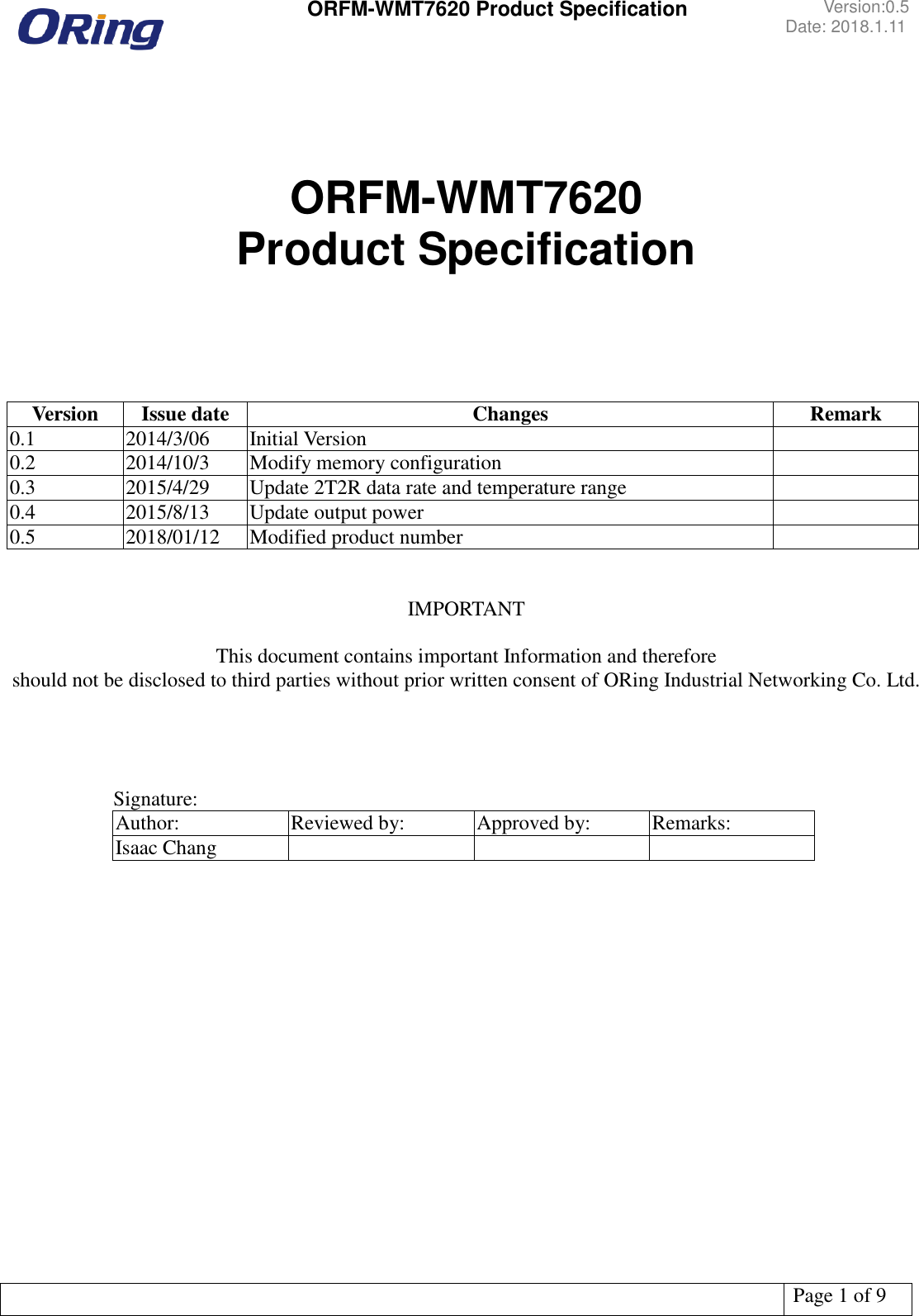  ORFM-WMT7620 Product Specification Version:0.5 Date: 2018.1.11   Page 1 of 9      ORFM-WMT7620 Product Specification     Version Issue date Changes Remark 0.1 2014/3/06 Initial Version  0.2 2014/10/3 Modify memory configuration  0.3 2015/4/29 Update 2T2R data rate and temperature range  0.4 2015/8/13 Update output power  0.5 2018/01/12 Modified product number    IMPORTANT  This document contains important Information and therefore   should not be disclosed to third parties without prior written consent of ORing Industrial Networking Co. Ltd.           Signature: Author: Reviewed by: Approved by: Remarks: Isaac Chang         