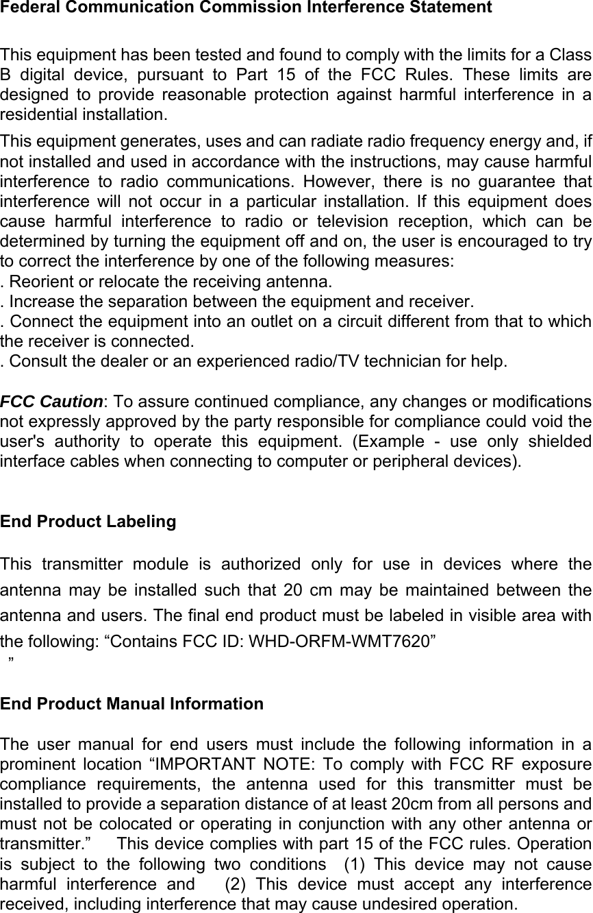 Federal Communication Commission Interference Statement This equipment has been tested and found to comply with the limits for a Class B  digital  device,  pursuant  to  Part  15  of  the  FCC  Rules.  These  limits  are designed  to  provide  reasonable  protection  against  harmful  interference  in  a residential installation. This equipment generates, uses and can radiate radio frequency energy and, if not installed and used in accordance with the instructions, may cause harmful interference  to  radio  communications.  However,  there  is  no  guarantee  that interference  will  not  occur  in  a  particular  installation.  If  this  equipment  does cause  harmful  interference  to  radio  or  television  reception,  which  can  be determined by turning the equipment off and on, the user is encouraged to try to correct the interference by one of the following measures: . Reorient or relocate the receiving antenna. . Increase the separation between the equipment and receiver. . Connect the equipment into an outlet on a circuit different from that to which the receiver is connected. . Consult the dealer or an experienced radio/TV technician for help. FCC Caution: To assure continued compliance, any changes or modifications not expressly approved by the party responsible for compliance could void the user&apos;s  authority  to  operate  this  equipment.  (Example  -  use  only  shielded interface cables when connecting to computer or peripheral devices). End Product Labeling This  transmitter  module  is  authorized  only  for  use  in  devices  where  the antenna  may  be  installed  such  that  20  cm  may  be  maintained  between  the antenna and users. The final end product must be labeled in visible area with the following: “Contains FCC ID: WHD-ORFM-WMT7620”  ” End Product Manual Information The  user  manual  for  end  users  must  include  the  following  information  in  a prominent  location  “IMPORTANT  NOTE:  To  comply  with  FCC  RF  exposure compliance  requirements,  the  antenna  used  for  this  transmitter  must  be installed to provide a separation distance of at least 20cm from all persons and must not be colocated or operating in conjunction with any other  antenna  or transmitter.”   This device complies with part 15 of the FCC rules. Operation is  subject  to  the  following  two  conditions    (1)  This  device  may  not  cause harmful interference and   (2) This device must accept any interference received, including interference that may cause undesired operation. 
