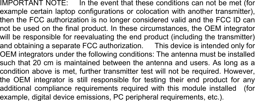 IMPORTANT NOTE:   In the event that these conditions can not be met (for example certain laptop configurations or colocation with another transmitter), then the FCC authorization is no longer considered valid and the FCC ID can not be used on the final product. In these circumstances, the OEM integrator will be responsible for reevaluating the end product (including the transmitter) and obtaining a separate FCC authorization.   This device is intended only for OEM integrators under the following conditions: The antenna must be installed such that 20 cm is maintained between the antenna and users. As long as a condition above is met, further transmitter test will not be required. However, the  OEM  integrator  is  still  responsible  for  testing  their  end  product  for  any additional  compliance  requirements  required  with  this  module  installed    (for example, digital device emissions, PC peripheral requirements, etc.).     