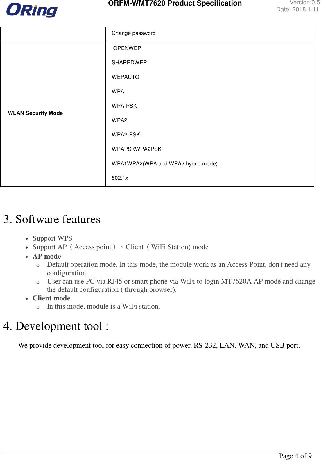  ORFM-WMT7620 Product Specification Version:0.5 Date: 2018.1.11   Page 4 of 9  Change password  WLAN Security Mode  OPENWEP SHAREDWEP  WEPAUTO WPA WPA-PSK WPA2 WPA2-PSK WPAPSKWPA2PSK WPA1WPA2(WPA and WPA2 hybrid mode) 802.1x    3. Software features   Support WPS  Support AP（Access point）、Client（WiFi Station) mode  AP mode o Default operation mode. In this mode, the module work as an Access Point, don&apos;t need any configuration. o User can use PC via RJ45 or smart phone via WiFi to login MT7620A AP mode and change the default configuration ( through browser).  Client mode o In this mode, module is a WiFi station.  4. Development tool :    We provide development tool for easy connection of power, RS-232, LAN, WAN, and USB port.     