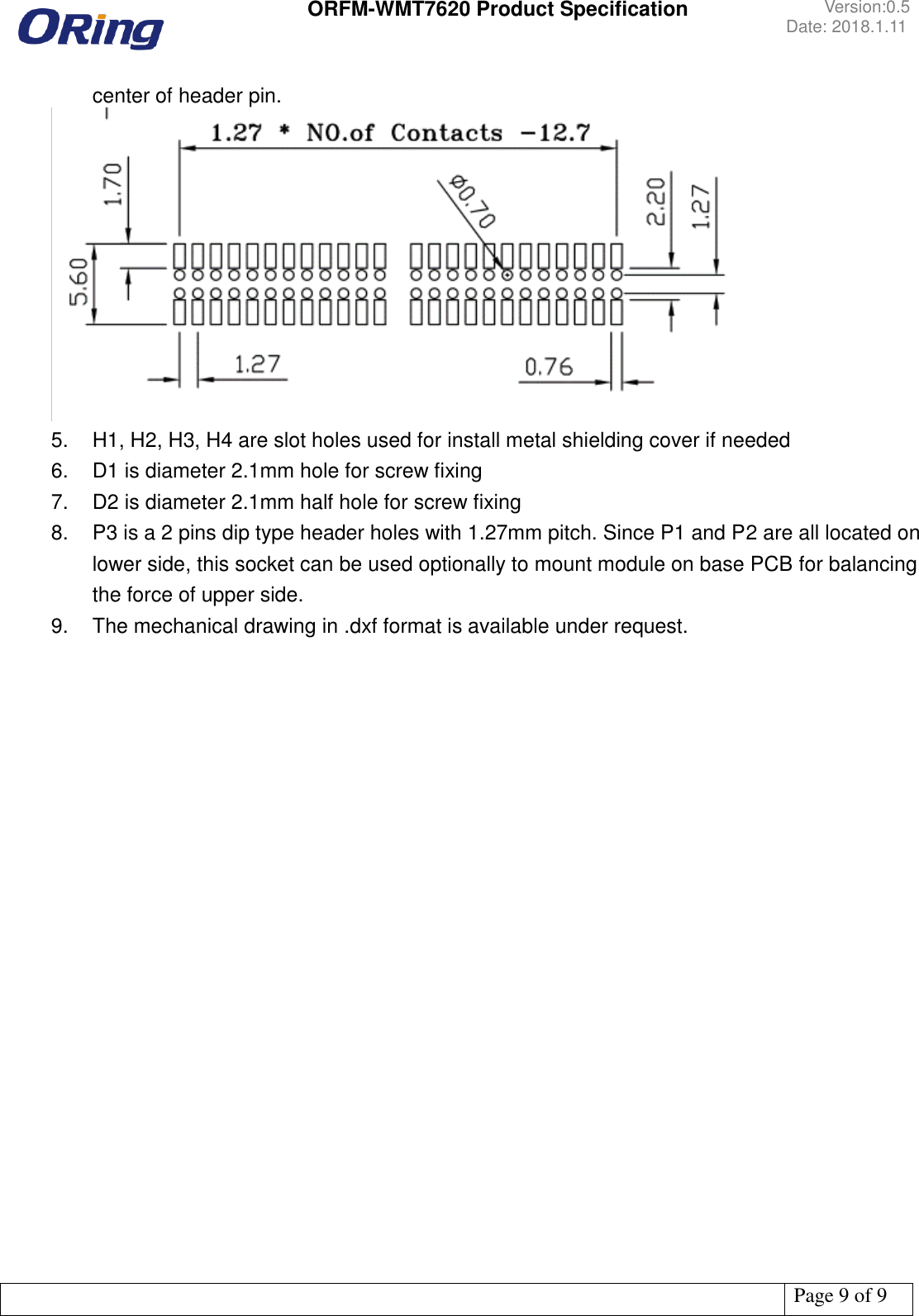 ORFM-WMT7620 Product Specification Version:0.5 Date: 2018.1.11 Page 9 of 9 center of header pin. 5. H1, H2, H3, H4 are slot holes used for install metal shielding cover if needed6. D1 is diameter 2.1mm hole for screw fixing7. D2 is diameter 2.1mm half hole for screw fixing8. P3 is a 2 pins dip type header holes with 1.27mm pitch. Since P1 and P2 are all located onlower side, this socket can be used optionally to mount module on base PCB for balancingthe force of upper side.9. The mechanical drawing in .dxf format is available under request.