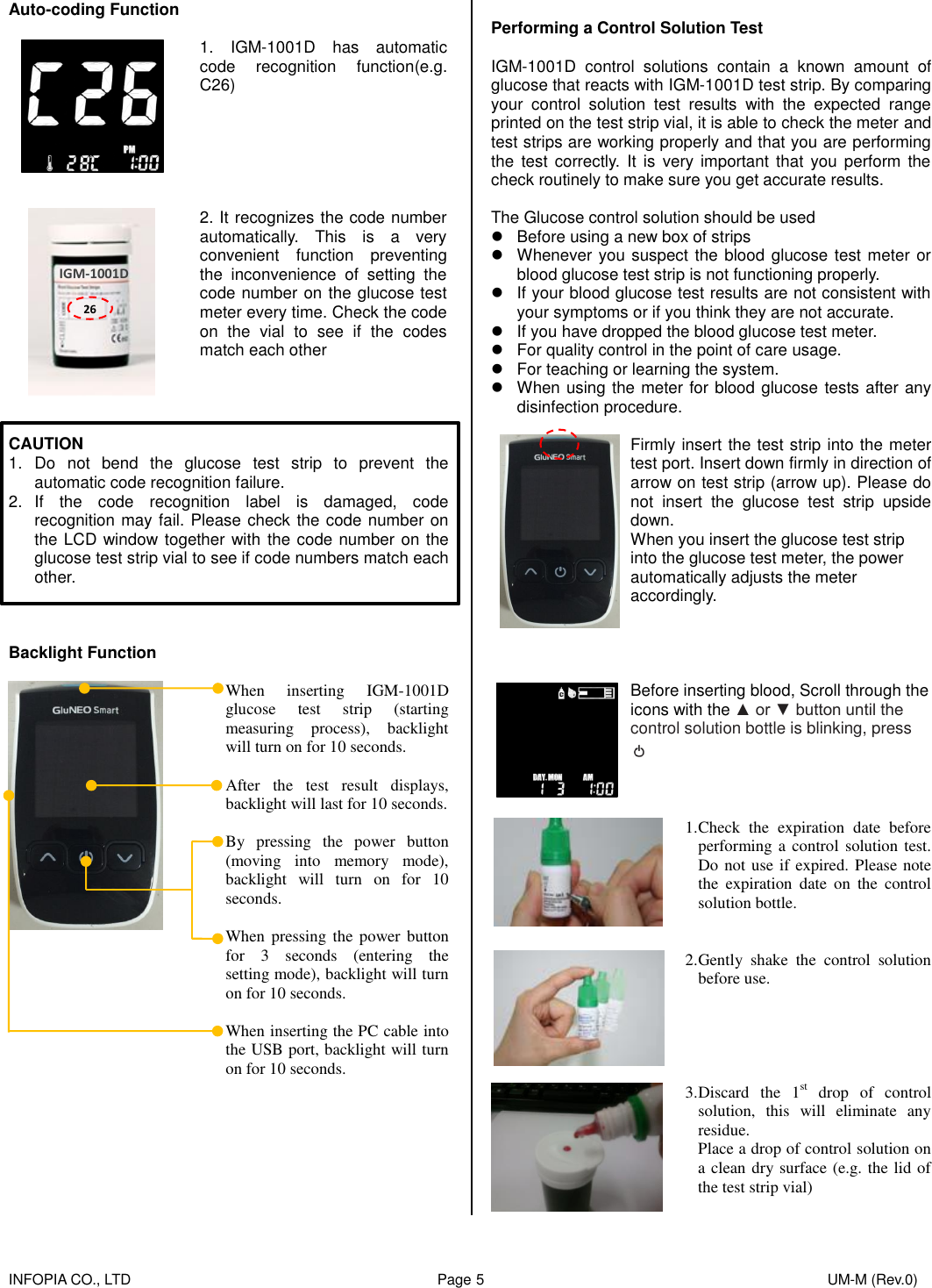    INFOPIA CO., LTD                                                                                    Page 5                                                                                              UM-M (Rev.0)  Auto-coding Function   1.  IGM-1001D  has  automatic code  recognition  function(e.g. C26)         2. It recognizes the code number automatically.  This  is  a  very convenient  function  preventing the  inconvenience  of  setting  the code number on the glucose test meter every time. Check the code on  the  vial  to  see  if  the  codes match each other     CAUTION 1.  Do  not  bend  the  glucose  test  strip  to  prevent  the automatic code recognition failure. 2.  If  the  code  recognition  label  is  damaged,  code recognition may fail. Please check the code number on the LCD window together with the code number on the glucose test strip vial to see if code numbers match each other.      Backlight Function    When  inserting  IGM-1001D glucose  test  strip  (starting measuring  process),  backlight will turn on for 10 seconds.  After  the  test  result  displays, backlight will last for 10 seconds.    By  pressing  the  power  button (moving  into  memory  mode), backlight  will  turn  on  for  10 seconds.  When  pressing  the power  button for  3  seconds  (entering  the setting mode), backlight will turn on for 10 seconds.  When inserting the PC cable into the USB port, backlight will turn on for 10 seconds.         Performing a Control Solution Test  IGM-1001D  control  solutions  contain  a  known  amount  of glucose that reacts with IGM-1001D test strip. By comparing your  control  solution  test  results  with  the  expected  range printed on the test strip vial, it is able to check the meter and test strips are working properly and that you are performing the  test correctly.  It  is  very  important that  you  perform the check routinely to make sure you get accurate results.  The Glucose control solution should be used   Before using a new box of strips   Whenever you suspect the blood glucose test meter or blood glucose test strip is not functioning properly.   If your blood glucose test results are not consistent with your symptoms or if you think they are not accurate.   If you have dropped the blood glucose test meter.   For quality control in the point of care usage.   For teaching or learning the system.   When using the meter for blood glucose tests after any disinfection procedure.   Firmly insert the test strip into the meter test port. Insert down firmly in direction of arrow on test strip (arrow up). Please do not  insert  the  glucose  test  strip  upside down.   When you insert the glucose test strip into the glucose test meter, the power automatically adjusts the meter accordingly.      Before inserting blood, Scroll through the icons with the ▲ or ▼ button until the control solution bottle is blinking, press      1. Check  the  expiration  date  before performing a control solution test. Do not use if expired. Please note the  expiration  date  on  the  control solution bottle.    2. Gently  shake  the  control  solution before use.       3. Discard  the  1st  drop  of  control solution,  this  will  eliminate  any residue. Place a drop of control solution on a clean dry surface (e.g. the lid of the test strip vial)  26 IGM-1001D 