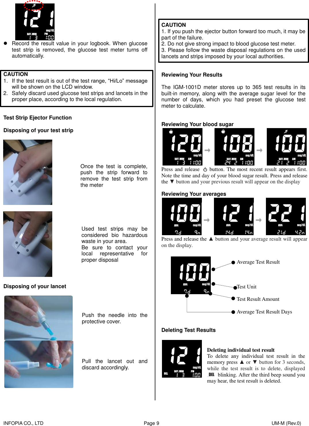    INFOPIA CO., LTD                                                                                    Page 9                                                                                              UM-M (Rev.0)     Record the result value in your logbook. When glucose test  strip  is  removed,  the  glucose  test  meter  turns  off automatically.   CAUTION 1.  If the test result is out of the test range, “Hi/Lo” message will be shown on the LCD window. 2.  Safely discard used glucose test strips and lancets in the proper place, according to the local regulation.   Test Strip Ejector Function  Disposing of your test strip    Once  the  test  is  complete, push  the  strip  forward  to remove  the  test  strip  from the meter  Used  test  strips  may  be considered  bio  hazardous waste in your area. Be  sure  to  contact  your local  representative  for proper disposal  Disposing of your lancet   Push  the  needle  into  the protective cover.  Pull  the  lancet  out  and discard accordingly.      CAUTION 1. If you push the ejector button forward too much, it may be part of the failure. 2. Do not give strong impact to blood glucose test meter. 3. Please follow the waste disposal regulations on the used lancets and strips imposed by your local authorities.   Reviewing Your Results  The  IGM-1001D  meter  stores  up  to  365  test  results  in  its built-in memory,  along with the average sugar level for the number  of  days,  which  you  had  preset  the  glucose  test meter to calculate.   Reviewing Your blood sugar  Press and release    button.  The most recent result appears first. Note the time and day of your blood sugar result. Press and release the ▼ button and your previous result will appear on the display  Reviewing Your averages  Press and release the ▲ button and your average result will appear on the display.    Average Test Result    Test Unit  Test Result Amount  Average Test Result Days   Deleting Test Results   Deleting individual test result To  delete  any  individual  test  result  in  the memory press ▲ or ▼ button for 3 seconds, while  the  test  result  is  to  delete,  displayed   blinking. After the third beep sound you may hear, the test result is deleted. 