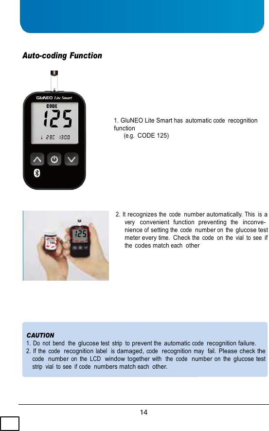     Auto-coding Function      1. GluNEO Lite Smart has automatic code  recognition function (e.g.  CODE 125)           125 2.  It recognizes the  code  number automatically. This  is a very   convenient  function  preventing  the   inconve- nience of setting the  code  number on  the glucose test meter every time.  Check the  code  on  the  vial  to see if the codes match each  other         CAUTION 1. Do  not  bend  the glucose test  strip  to prevent the automatic code  recognition failure. 2. If the  code  recognition label  is damaged, code  recognition may  fail. Please check the code  number on  the  LCD  window together with  the  code  number on  the glucose test strip  vial  to see  if code  numbers match each  other. 