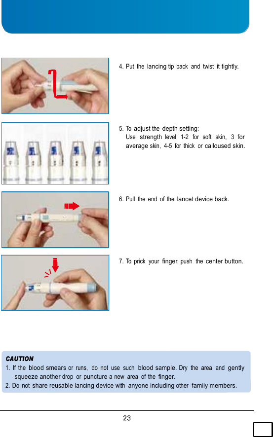      4. Put  the lancing tip  back  and  twist  it tightly.      5. To adjust the depth setting: Use  strength level   1-2  for  soft   skin,  3  for average skin,  4-5  for  thick  or calloused skin.     6. Pull  the  end  of the lancet device back.      7. To  prick  your  finger, push  the center button.          CAUTION 1.  If the  blood smears or  runs,  do  not  use  such  blood sample. Dry  the  area  and  gently squeeze another drop  or puncture a new  area  of the finger. 2. Do  not share reusable lancing device with anyone including other  family members. 