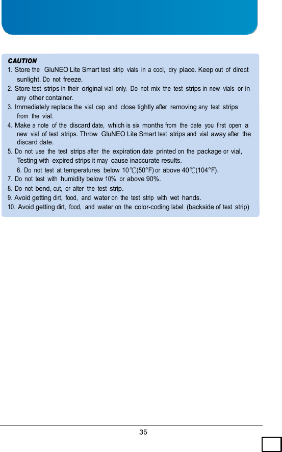     CAUTION 1. Store the  GluNEO Lite Smart test  strip  vials  in a cool,  dry place. Keep out  of direct sunlight. Do  not freeze. 2. Store test strips in their  original vial  only.  Do  not  mix  the  test strips in new  vials  or in any other container. 3. Immediately replace the  vial  cap  and  close tightly after  removing any  test strips from  the vial. 4. Make a note  of  the discard date,  which is six months from  the  date  you  first  open  a new  vial  of test strips. Throw  GluNEO Lite Smart test strips and  vial away after  the discard date. 5.  Do  not  use  the  test strips after  the expiration date  printed on  the package or vial, Testing with  expired strips it may  cause inaccurate results. 6.  Do  not  test  at temperatures  below 10 (50°F) or above 40(104°F). 7.  Do  not  test  with  humidity below 10%  or above 90%. 8.  Do  not bend, cut,  or alter  the  test strip. 9. Avoid getting dirt,  food,  and  water on  the  test  strip  with  wet hands. 10. Avoid getting dirt,  food,  and  water on  the color-coding label  (backside of  test strip) 