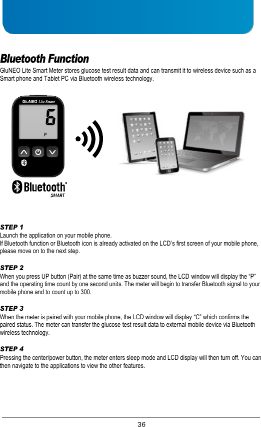     Bluetooth Function GluNEO Lite Smart Meter stores glucose test result data and can transmit it to wireless device such as a Smart phone and Tablet PC via Bluetooth wireless technology.      STEP 1 Launch the application on your mobile phone. If Bluetooth function or Bluetooth icon is already activated on the LCD’s first screen of your mobile phone, please move on to the next step.  STEP 2 When you press UP button (Pair) at the same time as buzzer sound, the LCD window will display the “P” and the operating time count by one second units. The meter will begin to transfer Bluetooth signal to your mobile phone and to count up to 300.  STEP 3 When the meter is paired with your mobile phone, the LCD window will display “C” which confirms the paired status. The meter can transfer the glucose test result data to external mobile device via Bluetooth wireless technology.  STEP 4 Pressing the center/power button, the meter enters sleep mode and LCD display will then turn off. You can then navigate to the applications to view the other features.     
