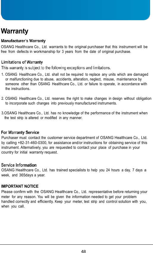       OSANG Healthcare Co.,  Ltd. warrants to  the original purchaser that  this instrument will be free  from defects in workmanship for  3 years  from  the  date  of original purchase.   1. OSANG  Healthcare Co.,  Ltd.  shall  not be required  to replace  any  units  which  are damaged or malfunctioning due to abuse, accidents, alteration, neglect,  misuse,  maintenance by someone  other  than  OSANG  Healthcare Co.,  Ltd.  or failure  to operate,  in accordance with the instructions.  2. OSANG  Healthcare Co.,  Ltd.  reserves  the  right  to make  changes  in design  without  obligation to incorporate such  changes  into previously manufactured instruments.  3.OSANG Healthcare Co.,  Ltd. has no knowledge of the performance of the instrument when the test  strip  is altered  or modified  in any manner.    Purchaser must  contact the customer service department of OSANG Healthcare Co., Ltd. by calling +82-31-460-0300, for assistance and/or instructions for obtaining service of this instrument. Alternatively, you  are requested to contact your  place  of purchase in your country for  initial  warranty request.   OSANG Healthcare Co.,  Ltd.  has trained specialists to  help  you  24 hours  a day,  7 days  a week,  and 365days a year.   Please confirm with  the OSANG Healthcare Co.,  Ltd. representative before returning your meter  for  any reason. You  will  be  given  the information needed to get  your problem handled correctly and efficiently. Keep  your meter, test  strip  and control solution with you, when  you call. 