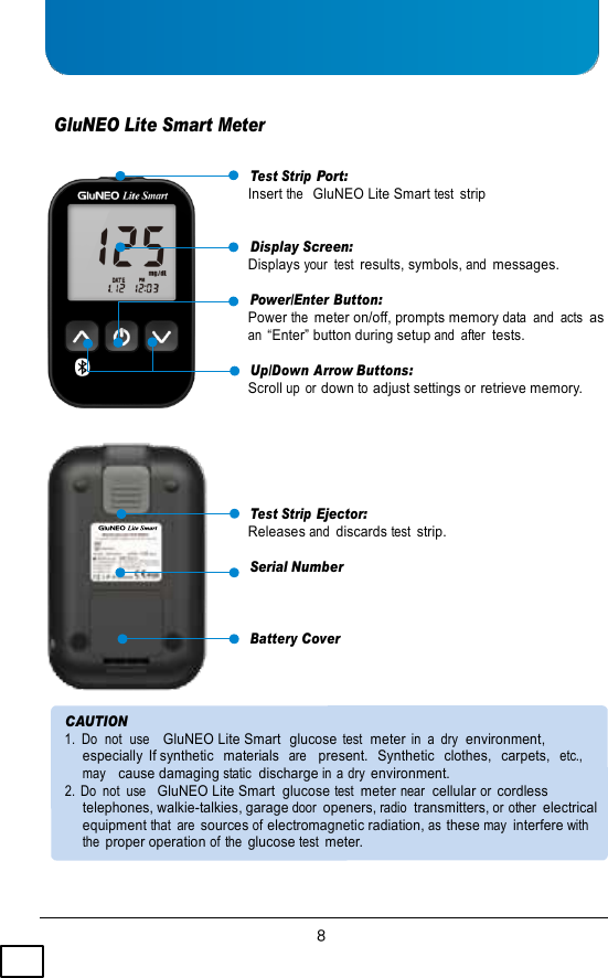    GluNEO Lite Smart Meter  Test Strip Port: Insert the  GluNEO Lite Smart test strip  Display Screen: Displays your  test results, symbols, and messages.  Power/Enter Button: Power the meter on/off, prompts memory data  and  acts  as an “Enter” button during setup and  after  tests.  Up/Down Arrow Buttons: Scroll up  or down to adjust settings or retrieve memory.      Test Strip Ejector: Releases and discards test strip.  Serial Number   Battery Cover    CAUTION 1.  Do  not  use    GluNEO Lite Smart  glucose test  meter in  a  dry  environment,   especially  If synthetic   materials  are   present.   Synthetic   clothes,   carpets,  etc.,   may   cause damaging static  discharge in a dry environment. 2.  Do  not  use   GluNEO Lite Smart  glucose test  meter near  cellular or cordless  telephones, walkie-talkies, garage door openers, radio  transmitters, or other  electrical equipment that  are sources of electromagnetic radiation, as these may interfere with the proper operation of the glucose test meter. 