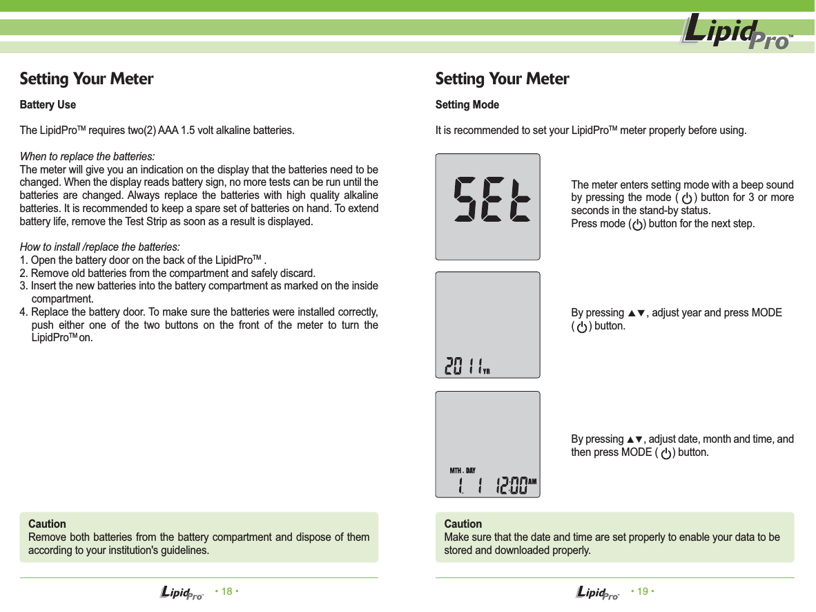 • 18 • • 19 •Setting Your MeterBattery UseThe LipidProTM requires two(2) AAA 1.5 volt alkaline batteries.When to replace the batteries:The meter will give you an indication on the display that the batteries need to be changed. When the display reads battery sign, no more tests can be run until the batteries are changed. Always replace the batteries with high quality alkaline batteries. It is recommended to keep a spare set of batteries on hand. To extend battery life, remove the Test Strip as soon as a result is displayed.How to install /replace the batteries:1. Open the battery door on the back of the LipidProTM .2. Remove old batteries from the compartment and safely discard.3. Insert the new batteries into the battery compartment as marked on the inside compartment.4. Replace the battery door. To make sure the batteries were installed correctly, push either one of the two buttons on the front of the meter to turn the LipidProTM on.Setting Your MeterSetting ModeIt is recommended to set your LipidProTM meter properly before using.The meter enters setting mode with a beep sound by pressing the mode (    ) button for 3 or more seconds in the stand-by status. Press mode (    ) button for the next step.CautionRemove both batteries from the battery compartment and dispose of them according to your institution&apos;s guidelines.CautionMake sure that the date and time are set properly to enable your data to bestored and downloaded properly.By pressing ▲▼, adjust year and press MODE (     ) button.By pressing ▲▼, adjust date, month and time, and then press MODE (     ) button.