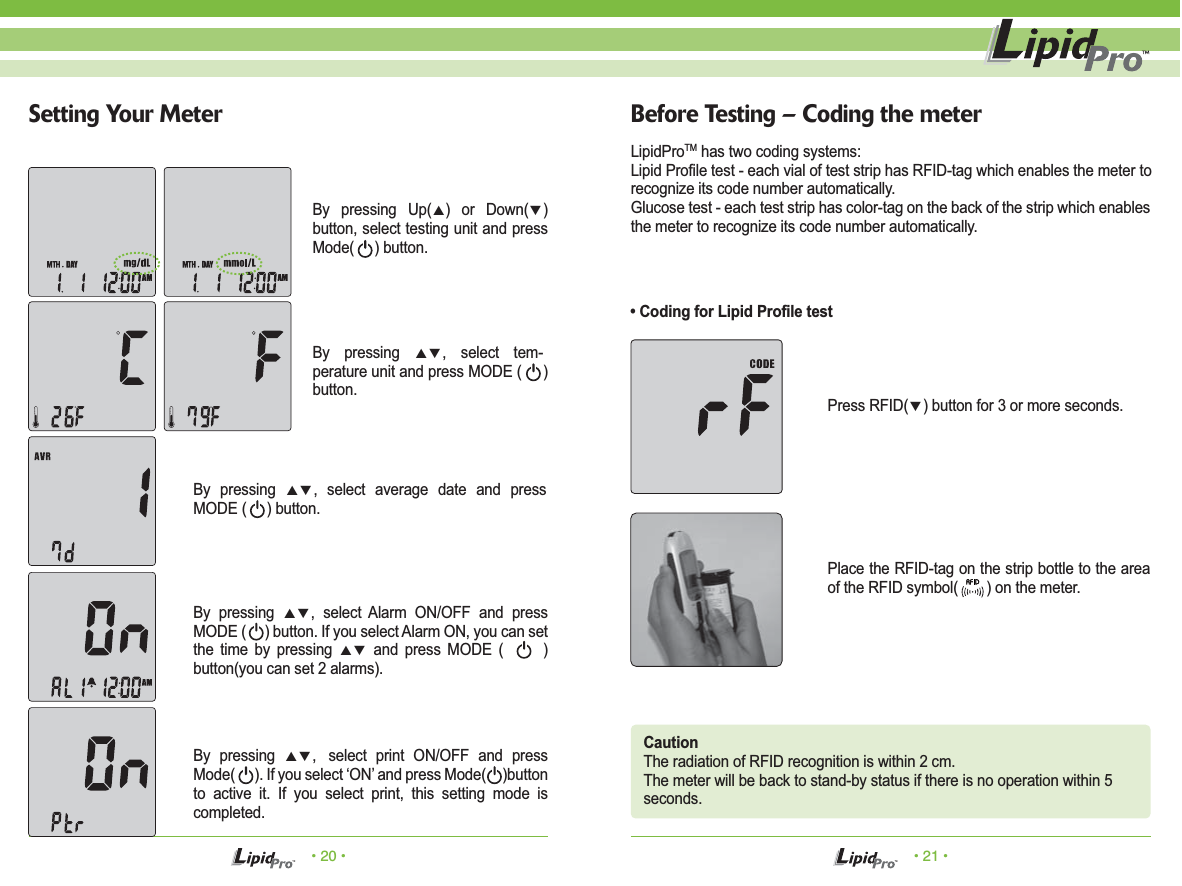 • 20 • • 21 •Setting Your Meter Before Testing – Coding the meterLipidProTM has two coding systems:Lipid Profile test - each vial of test strip has RFID-tag which enables the meter torecognize its code number automatically.Glucose test - each test strip has color-tag on the back of the strip which enables the meter to recognize its code number automatically.CautionThe radiation of RFID recognition is within 2 cm.The meter will be back to stand-by status if there is no operation within 5seconds.Press RFID(▼) button for 3 or more seconds.Place the RFID-tag on the strip bottle to the area of the RFID symbol(       ) on the meter.• Coding for Lipid Profile testBy pressing ▲▼, select tem-perature unit and press MODE (     ) button.By pressing ▲▼, select average date and press MODE (     ) button.By pressing ▲▼, select Alarm ON/OFF and press MODE (     ) button. If you select Alarm ON, you can set the time by pressing ▲▼ and press MODE (      ) button(you can set 2 alarms).By pressing ▲▼, select print ON/OFF and press Mode(      ). If you select ‘ON’ and press Mode(     )button to active it. If you select print, this setting mode is completed.By pressing Up(▲) or Down(▼) button, select testing unit and press Mode(     ) button.