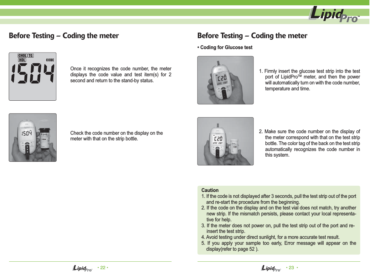 • 22 • • 23  •Before Testing – Coding the meter Before Testing – Coding the meter• Coding for Glucose testCaution1. If the code is not displayed after 3 seconds, pull the test strip out of the port and re-start the procedure from the beginning.2. If the code on the display and on the test vial does not match, try another new strip. If the mismatch persists, please contact your local representa-tive for help.3. If the meter does not power on, pull the test strip out of the port and re-insert the test strip.4. Avoid testing under direct sunlight, for a more accurate test result.5. If you apply your sample too early, Error message will appear on the display(refer to page 52 ).1. Firmly insert the glucose test strip into the test port of LipidProTM meter, and then the power will automatically turn on with the code number, temperature and time.2. Make sure the code number on the display of the meter correspond with that on the test strip bottle. The color tag of the back on the test strip automatically recognizes the code number in this system.Once it recognizes the code number, the meter displays the code value and test item(s) for 2 second and return to the stand-by status.Check the code number on the display on themeter with that on the strip bottle.1504C20