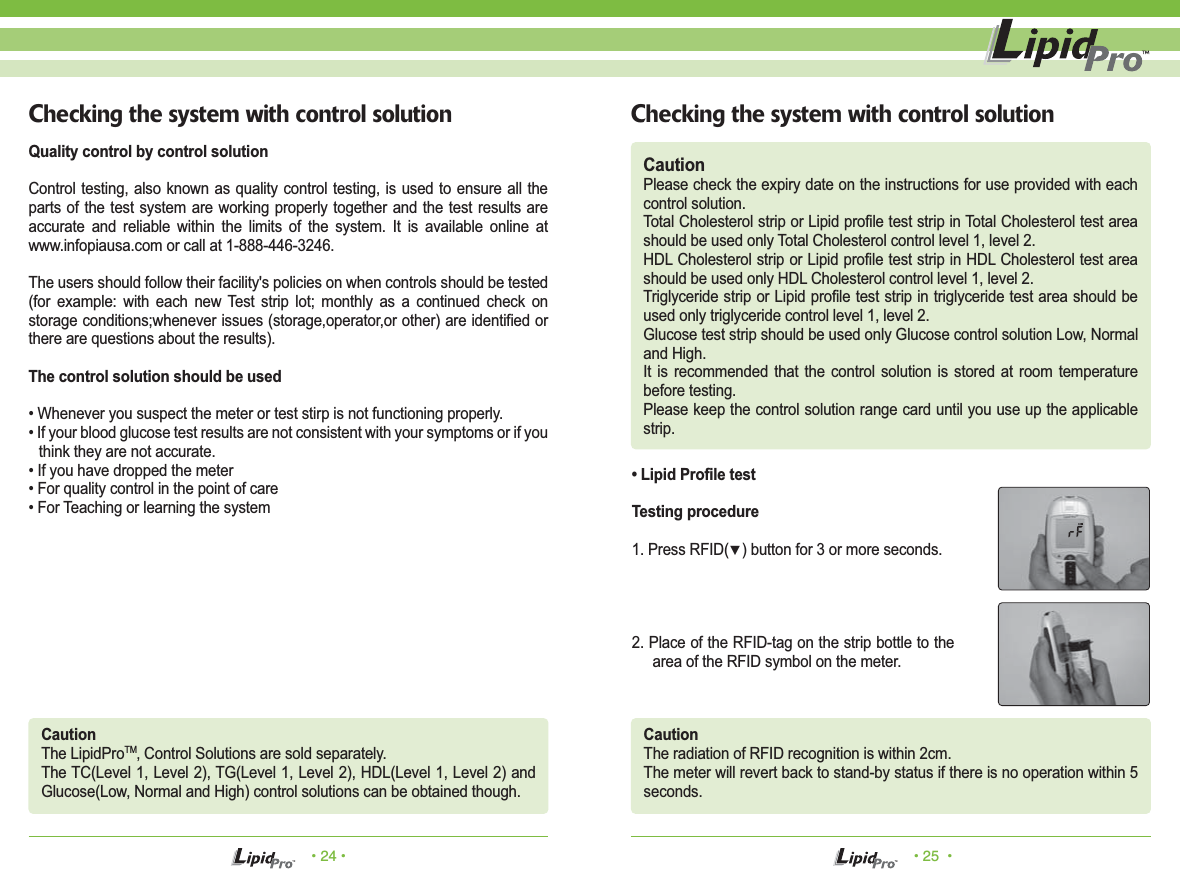 • 24 • • 25  •Checking the system with control solution Checking the system with control solutionCautionPlease check the expiry date on the instructions for use provided with each control solution.Total Cholesterol strip or Lipid profile test strip in Total Cholesterol test area should be used only Total Cholesterol control level 1, level 2.HDL Cholesterol strip or Lipid profile test strip in HDL Cholesterol test area should be used only HDL Cholesterol control level 1, level 2.Triglyceride strip or Lipid profile test strip in triglyceride test area should be used only triglyceride control level 1, level 2.Glucose test strip should be used only Glucose control solution Low, Normal and High.It is recommended that the control solution is stored at room temperature before testing.Please keep the control solution range card until you use up the applicable strip.Quality control by control solutionControl testing, also known as quality control testing, is used to ensure all the parts of the test system are working properly together and the test results are accurate and reliable within the limits of the system. It is available online at www.infopiausa.com or call at 1-888-446-3246.The users should follow their facility&apos;s policies on when controls should be tested (for example: with each new Test strip lot; monthly as a continued check on storage conditions;whenever issues (storage,operator,or other) are identified or there are questions about the results).The control solution should be used• Whenever you suspect the meter or test stirp is not functioning properly.• If your blood glucose test results are not consistent with your symptoms or if you think they are not accurate.• If you have dropped the meter• For quality control in the point of care• For Teaching or learning the systemCautionThe LipidProTM‚ Control Solutions are sold separately.The TC(Level 1, Level 2), TG(Level 1, Level 2), HDL(Level 1, Level 2) and Glucose(Low, Normal and High) control solutions can be obtained though.CautionThe radiation of RFID recognition is within 2cm.The meter will revert back to stand-by status if there is no operation within 5 seconds.• Lipid Profile testTesting procedure1. Press RFID(▼) button for 3 or more seconds.2. Place of the RFID-tag on the strip bottle to the area of the RFID symbol on the meter.